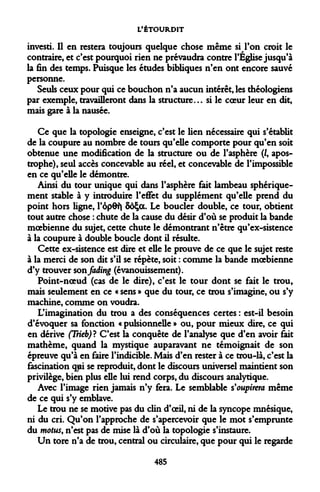 L'ÉTOURDIT 
investi. Il en restera toujours quelque chose même si l'on croit le contraire, et c'est pourquoi rien ne prévaudra contre l'Église jusqu'à la fin des temps. Puisque les études bibliques n'en ont encore sauvé personne. 
Seuls ceux pour qui ce bouchon n'a aucun intérêt, les théologiens par exemple, travailleront dans la structure... si le coeur leur en dit, mais gare à la nausée. 
Ce que la topologie enseigne, c'est le lien nécessaire qui s'établit de la coupure au nombre de tours qu'elle comporte pour qu'en soit obtenue une modification de la structure ou de l'asphère (/, apostrophe), seul accès concevable au réel, et concevable de l'impossible en ce qu'elle le démontre. 
Ainsi du tour unique qui dans l'asphère fait lambeau sphérique- ment stable à y introduire l'effet du supplément qu'elle prend du point hors ligne, l'ôp6t| SôÇot. Le boucler double, ce tour, obtient tout autre chose : chute de la cause du désir d'où se produit la bande moebienne du sujet, cette chute le démontrant n'être qu'ex-sistence à la coupure à double boucle dont il résulte. 
Cette ex-sistence est dire et elle le prouve de ce que le sujet reste à la merci de son dit s'il se répète, soit : comme la bande moebienne d'y trouver son jaàxng (évanouissement). 
Point-noeud (cas de le dire), c'est le tour dont se fait le trou, mais seulement en ce « sens » que du tour, ce trou s'imagine, ou s'y machine, comme on voudra. 
L'imagination du trou a des conséquences certes : est-il besoin d'évoquer sa fonction « pulsionnelle » ou, pour mieux dire, ce qui en dérive (Trieb)? C'est la conquête de l'analyse que d'en avoir fait mathème, quand la mystique auparavant ne témoignait de son épreuve qu'à en faire l'indicible. Mais d'en rester à ce trou-là, c'est la fascination qjai se reproduit, dont le discours universel maintient son privilège, bien plus elle lui rend corps, du discours analytique. 
Avec l'image rien jamais n'y fera. Le semblable Soupirera même de ce qui s'y emblave. 
Le trou ne se motive pas du clin d'oeil, ni de la syncope mnésique, ni du cri. Qu'on l'approche de s'apercevoir que le mot s'emprunte du motus, n'est pas de mise là d'où la topologie s'instaure. 
Un tore n'a de trou, central ou circulaire, que pour qui le regarde 
485  