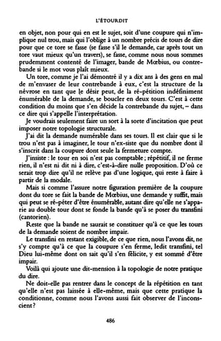 L'ÉTOURDIT 
en objet, non pour qui en est le sujet, soit d'une coupure qui n'implique nul trou, mais qui l'oblige à un nombre précis de tours de dire pour que ce tore se fasse (se fasse s'il le demande, car après tout un tore vaut mieux qu'un travers), se fasse, comme nous nous sommes prudemment contenté de l'imager, bande de Moebius, ou contrebande si le mot vous plaît mieux. 
Un tore, comme je l'ai démontré il y a dix ans à des gens en mal de m'envaser de leur contrebande à eux, c'est la structure de la névrose en tant que le désir peut, de la ré-pétition indéfiniment énumérable de la demande, se boucler en deux tours. C'est à cette condition du moins que s'en décide la contrebande du sujet, - dans ce dire qui s'appelle l'interprétation. 
Je voudrais seulement faire un sort à la sorte d'incitation que peut imposer notre topologie structurale. 
J'ai dit la demande numérable dans ses tours. Il est clair que si le trou n'est pas à imaginer, le tour n'ex-siste que du nombre dont il s'inscrit dans la coupure dont seule la fermeture compte. 
J'insiste : le tour en soi n'est pas comptable ; répétitif, il ne ferme rien, il n'est ni dit ni à dire, c'est-à-dire nulle proposition. D'où ce serait trop dire qu'il ne relève pas d'une logique, qui reste à faire à partir de la modale. 
Mais si comme l'assure notre figuration première de la coupure dont du tore se fait la bande de Moebius, une demande y suffit, mais qui peut se ré-péter d'être énumérable, autant dire qu'elle ne s'apparie au double tour dont se fonde la bande qu'à se poser du transfini (cantorien). 
Reste que la bande ne saurait se constituer qu'à ce que les tours de la demande soient de nombre impair. 
Le transfini en restant exigible, de ce que rien, nous l'avons dit, ne s'y compte qu'à ce que la coupure s'en ferme, ledit transfini, tel Dieu lui-même dont on sait qu'il s'en félicite, y est sommé d'être impair. 
Voilà qui ajoute une dit-mension à la topologie de notre pratique du dire. 
Ne doit-elle pas rentrer dans le concept de la répétition en tant qu'elle n'est pas laissée à elle-même, mais que cette pratique la conditionne, comme nous l'avons aussi fait observer de l'inconscient? 
486  