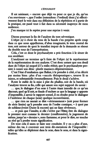 L'ÉTOURDIT 
Il est saisissant, - encore que déjà vu pour ce que je dis, qu'on s'en souvienne -, que l'ordre (entendons : l'ordinal) dont j'ai effectivement frayé la voie dans ma définition de la répétition et à partir de la pratique, est passé tout à fait dans sa nécessité inaperçu de mon audience. 
J'en marque ici le repère pour une reprise à venir. 
Disons pourtant la fin de l'analyse du tore névrotique. 
L'objet (a) à choir du trou de la bande s'en projette après coup dans ce que nous appellerons, d'abus imaginaire, le trou central du tore, soit autour de quoi le transfini impair de la demande se résout du double tour de l'interprétation. 
Cela, c'est ce dont le psychanalyste a pris fonction à le situer de son semblant. 
L'analysant ne termine qu'à faire de l'objet (a) le représentant de la représentation de son analyste. C'est donc autant que son deuil dure de l'objet (a) auquel il l'a enfin réduit, que le psychanalyste persiste à causer son désir : plutôt maniaco-dépressivement. 
C'est l'état d'exultation que Balint, à le prendre à côté, n'en décrit pas moins bien : plus d'un « succès thérapeutique », trouve là sa raison, et substantielle éventuellement. Puis le deuil s'achève. 
Reste le stable de la mise à plat du phallus, soit de la bande, où l'analyste trouve sa fin, celle qui assure son sujet supposé du savoir : 
... que, le dialogue d'un sexe à l'autre étant interdit de ce qu'un discours, quel qu'il soit, se fonde d'exclure ce que le langage y apporte d'impossible, à savoir le rapport sexuel, il en résulte pour le dialogue à l'intérieur de chaque (sexe) quelque inconvénient, 
... que rien ne saurait se dire «sérieusement» (soit pour former de série limite) qu'à prendre sens de l'ordre comique, - à quoi pas de sublime Xvoire Dante là encore) qui ne fasse révérence, 
... et puis que l'insulte, si elle s'avère par l'&coç être du dialogue le premier mot comme le dernier (conferomère), le jugement de même, jusqu'au « dernier », reste fantasme, et pour le dire, ne touche au réel qu'à perdre toute signification. 
De tout cela il saura se faire une conduite. Il y en a plus d'une, même des tas, à convenir aux trois dit-mensions de l'impossible : telles qu'elles se déploient dans le sexe, dans le sens, et dans la signification. 
487  