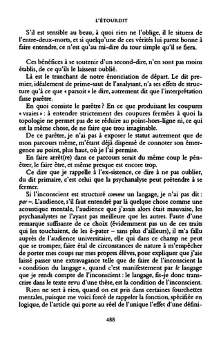 L'ÉTOURDIT 
S'il est sensible au beau, à quoi rien ne l'oblige, il le situera de l'entre-deux-morts, et si quelqu'une de ces vérités lui parest bonne à faire entendre, ce n'est qu'au mi-dire du tour simple qu'il se fiera. 
Ces bénéfices à se soutenir d'un second-dire, n'en sont pas moins établis, de ce qu'ils le laissent oublié. 
Là est le tranchant de notre énonciation de départ. Le dit premier, idéalement de prime-saut de l'analysant, n'a ses effets de structure qu'à ce que « parsoit » le dire, autrement dit que l'interprétation fasse parêtre. 
En quoi consiste le parêtre ? En ce que produisant les coupures « vraies » : à entendre strictement des coupures fermées à quoi la topologie ne permet pas de se réduire au point-hors-ligne ni, ce qui est la même chose, de ne faire que trou imaginable. 
De ce parêtre, je n'ai pas à exposer le statut autrement que de mon parcours même, m'étant déjà dispensé de connoter son émergence au point, plus haut, où je l'ai permise. 
En faire arrêt(re) dans ce parcours serait du même coup le pénétrer, le faire être, et même presque est encore trop. 
Ce dire que je rappelle à l'ex-sistence, ce dire à ne pas oublier, du dit primaire, c'est celui que la psychanalyse peut prétendre à se fermer. 
Si l'inconscient est structuré comme un langage, je n'ai pas dit : par—. L'audience, s'il faut entendre par là quelque chose comme une acoustique mentale, l'audience que j'avais alors était mauvaise, les psychanalystes ne l'ayant pas meilleure que les autres. Faute d'une remarque suffisante de ce choix (évidemment pas un de ces traits qui les touchaient, de les é-pater - sans plus d'ailleurs), il m'a fallu auprès de l'audience universitaire, elle qui dans ce champ ne peut que se tromper, faire étal de circonstances de nature à m'empêcher de porter mes coups sur mes propres élèves, pour expliquer que j'aie laissé passer une extravagance telle que de faire de l'inconscient la « condition du langage », quand c'est manifestement par le langage que je rends compte de l'inconscient : le langage, fis-je donc transcrire dans le texte revu d'une thèse, est la condition de l'inconscient. 
Rien ne sert à rien, quand on est pris dans certaines fourchettes mentales, puisque me voici forcé de rappeler la fonction, spécifiée en logique, de l'article qui porte au réel de l'unique l'effet d'une défini- 
488  