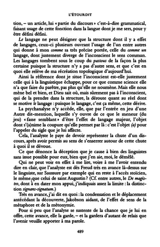 L'ÉTOURDIT 
don, - un article, lui « partie du discours » c'est-à-dire grammatical, faisant usage de cette fonction dans la langue dont je me sers, pour y être défini défini. 
Le langage ne peut désigner que la structure dont il y a effet de langages, ceux-ci plusieurs ouvrant l'usage de l'un entre autres qui donne à mon comme sa très précise portée, celle du comme un langage, dont justement diverge de l'inconscient le sens commun. Les langages tombent sous le coup du pastous de la façon la plus certaine puisque la structure n'y a pas d'autre sens, et que c'est en quoi elle relève de ma récréation topologique d'aujourd'hui. 
Ainsi la référence dont je situe l'inconscient est-elle justement celle qui à la linguistique échappe, pour ce que comme science elle n'a que faire du parêtre, pas plus qu'elle ne noumène. Mais elle nous mène bel et bien, et Dieu sait où, mais sûrement pas à l'inconscient, qui de la prendre dans la structure, la déroute quant au réel dont se motive le langage : puisque le langage, c'est ça même, cette dérive. 
La psychanalyse n'y accède, elle, que par l'entrée en jeu d'une Autre dit-mention, laquelle s'y ouvre de ce que le meneur (du jeu) «fasse semblant» d'être l'effet de langage majeur, l'objet dont s'(a)nime la coupure qu'elle permet par là : c'est l'objet (a) pour l'appeler du sigle que je lui affecte. 
Cela, l'analyste le paye de devoir représenter la chute d'un discours, après avoir permis au sens de s'enserrer autour de cette chute à quoi il se dévoue. 
Ce que dénonce la déception que je cause à bien des linguistes sans issue possible pour eux, bien que j'en aie, moi, le démêlé. 
Qui ne peut voir en effet à me lire, voire à me l'avoir entendu dire en clair, que l'analyste est dès Freud très en avance là-dessus sur le linguiste, sur Saussure par exemple qui en reste à l'accès stoïcien, le même .que celui de saint Augustin? (Cf. entre autres, le De magis- tro, dont a en dater mon appui, j'indiquais assez la limite : la distinction signans-signatum.) 
Très en avance, j'ai dit en quoi : la condensation et le déplacement antécédant la découverte, Jakobson aidant, de l'effet de sens de la métaphore et de la métonymie. 
Pour si peu que l'analyse se sustente de la chance que je lui en offre, cette avance, elle la garde, - et la gardera d'autant de relais que l'avenir veuille apporter à ma parole. 
489  