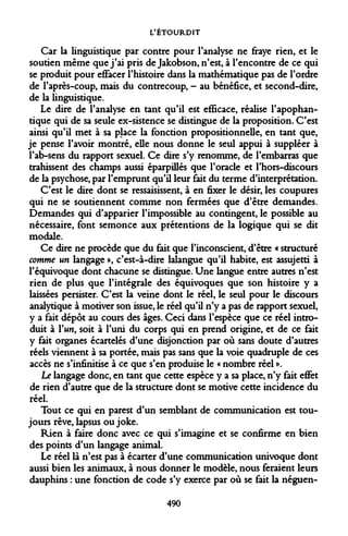 L'ÉTOURDIT 
Car la linguistique par contre pour l'analyse ne fraye rien, et le soutien même que j'ai pris de Jakobson, n'est, à l'encontre de ce qui se produit pour eflfacer l'histoire dans la mathématique pas de l'ordre de l'après-coup, mais du contrecoup, - au bénéfice, et second-dire, de la linguistique. 
Le dire de l'analyse en tant qu'il est efficace, réalise l'apophan- tique qui de sa seule ex-sistence se distingue de la proposition. C'est ainsi qu'il met à sa place la fonction propositionnelle, en tant que, je pense l'avoir montré, elle nous donne le seul appui à suppléer à l'ab-sens du rapport sexuel. Ce dire s'y renomme, de l'embarras que trahissent des champs aussi éparpillés que l'oracle et l'hors-discours de la psychose, par l'emprunt qu'il leur fait du terme d'interprétation. 
C'est le dire dont se ressaisissent, à en fixer le désir, les coupures qui ne se soutiennent comme non fermées que d'être demandes. Demandes qui d'apparier l'impossible au contingent, le possible au nécessaire, font semonce aux prétentions de la logique qui se dit modale. 
Ce dire ne procède que du fait que l'inconscient, d'être « structuré comme un langage », c'est-à-dire lalangue qu'il habite, est assujetti à l'équivoque dont chacune se distingue. Une langue entre autres n'est rien de plus que l'intégrale des équivoques que son histoire y a laissées persister. C'est la veine dont le réel, le seul pour le discours analytique à motiver son issue, le réel qu'il n'y a pas de rapport sexuel, y a fait dépôt au cours des âges. Ceci dans l'espèce que ce réel introduit à l'un, soit à l'uni du corps qui en prend origine, et de ce fait y fait organes écartelés d'une disjonction par où sans doute d'autres réels viennent à sa portée, mais pas sans que la voie quadruple de ces accès ne s'infinitise à ce que s'en produise le « nombre réel ». 
Le langage donc, en tant que cette espèce y a sa place, n'y fait effet de rien d'autre que de la structure dont se motive cette incidence du réel. 
Tout ce qui en parest d'un semblant de communication est toujours rêve, lapsus ou joke. 
Rien à faire donc avec ce qui s'imagine et se confirme en bien des points d'un langage animal. 
Le réel là n'est pas à écarter d'une communication univoque dont aussi bien les animaux, à nous donner le modèle, nous feraient leurs dauphins : une fonction de code s'y exerce par où se fait la néguen- 
490  