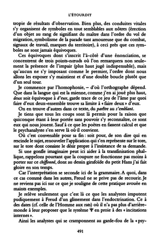 L'ÉTOURDIT 
tropie de résultats d'observation. Bien plus, des conduites vitales s'y organisent de symboles en tout semblables aux nôtres (érection d'un objet au rang de signifiant du maître dans l'ordre du vol de migration, symbolisme de la parade tant amoureuse que du combat, signaux de travail, marques du territoire), à ceci près que ces symboles ne sont jamais équivoques. 
Ces équivoques dont s'inscrit l'à-côté d'une énonciation, se concentrent de trois points-noeuds où l'on remarquera non seulement la présence de l'impair (plus haut jugé indispensable), mais qu'aucun ne s'y imposant comme le premier, l'ordre dont nous allons les exposer s'y maintient et d'une double boucle plutôt que d'un seul tour. 
Je commence par l'homophonie, - d'où l'orthographe dépend. Que dans la langue qui est la mienne, comme j'en ai joué plus haut, deux soit équivoque à d'eux, garde trace de ce jeu de l'âme par quoi faire d'eux deux-ensemble trouve sa limite à « faire deux » d'eux. 
On en trouve d'autres dans ce texte, du parêtre au s'emblant. 
Je tiens que tous les coups sont là permis pour la raison que quiconque étant à leur portée sans pouvoir s'y reconnaître, ce sont eux qui nous jouent. Sauf à ce que les poètes en fassent calcul et que le psychanalyste s'en serve là où-il convient. 
Où c'est convenable pour sa fin : soit pour, de son dire qui en rescinde le sujet, renouveler l'application qui s'en représente sur le tore, sur le tore dont consiste le désir propre à l'insistance de sa demande. 
Si une gonfle imaginaire peut ici aider à la transfinisation phallique, rappelons pourtant que la coupure ne fonctionne pas moins à porter sur ce chiffonné, dont au dessin girafoïde du petit Hans j'ai fait gloire en son temps. 
Car l'interprétation se seconde ici de la grammaire. A quoi, dans ce cas commfc dans les autres, Freud ne se prive pas de recourir. Je ne reviens pas ici sur ce que je souligne de cette pratique avouée en maints exemples. 
Je relève seulement que c'est là ce que les analystes imputent pudiquement à Freud d'un glissement dans l'endoctrination. Ce à des dates (cf. celle de l'Homme aux rats) où il n'a pas plus d'arrière- monde à leur proposer que le système ¥ en proie à des « incitations internes ». 
Ainsi les analystes qui se cramponnent au garde-fou de la « psy- 
491  