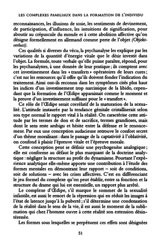 LES COMPLEXES FAMILIAUX DANS LA FORMATION DE L'INDIVIDU 
reconnaissances, les illusions de sosie, les sentiments de devinement, de participation, d'influence, les intuitions de signification, pour aboutir au crépuscule du monde et à cette abolition affective qu'on désigne formellement en allemand comme perte de l'objet (Objekt- verlust). 
Ces qualités si diverses du vécu, la psychanalyse les explique par les variations de la quantité d'énergie vitale que le désir investit dans l'objet. La formule, toute verbale qu'elle puisse paraître, répond, pour les psychanalystes, à une donnée de leur pratique ; ils comptent avec cet investissement dans les « transferts » opératoires de leurs cures ; c'est sur les ressources qu'il offre qu'ils doivent fonder l'indication du traitement. Ainsi ont-ils reconnu dans les symptômes cités plus haut les indices d'un investissement trop narcissique de la libido, cependant que la formation de l'OEdipe apparaissait comme le moment et la preuve d'un investissement suffisant pour le « transfert ». 
Ce rôle de l'OEdipe serait corrélatif de la maturation de la sexualité. L'attitude instaurée par la tendance génitale cristalliserait selon son type normal le rapport vital à la réalité. On caractérise cette attitude par les termes de don et de sacrifice, termes grandioses, mais dont le sens reste ambigu et hésite entre la défense et le renoncement. Par eux une conception audacieuse retrouve le confort secret d'un thème moralisant : dans le passage de la captativité à l'oblativité, on confond à plaisir l'épreuve vitale et l'épreuve morale. 
Cette conception peut se définir une psychogenèse analogique ; elle est conforme au défaut le plus marquant de la doctrine analytique : négliger la structure au profit du dynamisme. Pourtant l'expérience analytique elle-même apporte une contribution à l'étude des formes mentales en démontrant leur rapport - soit de conditions, soit de solutions - avec les crises affectives. C'est en différenciant le jeu formel du complexe qu'on peut établir, entre sa fonction et la structure du drame qui lui est essentielle, un rapport plus arrêté. 
Le complexe d'OEdipe, s'il marque le sommet de la sexualité infantile, est aussi le ressort de la répression qui en réduit les images à l'état de latence jusqu'à la puberté ; s'il détermine une condensation de la réalité dans le sens de la vie, il est aussi le moment de la sublimation qui chez l'homme ouvre à cette réalité son extension désintéressée. 
Les formes sous lesquelles se perpétuent ces effets sont désignées 
51  