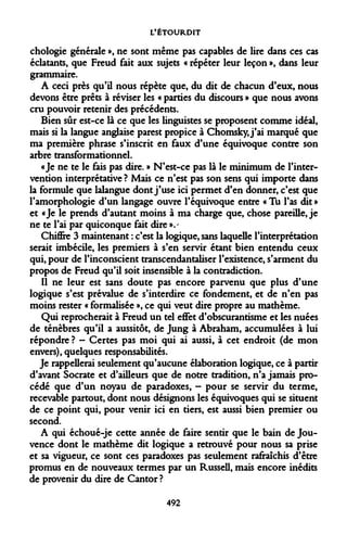 L'ÉTOURDIT 
chologie générale », ne sont même pas capables de lire dans ces cas éclatants, que Freud fait aux sujets « répéter leur leçon », dans leur grammaire. 
A ceci près qu'il nous répète que, du dit de chacun d'eux, nous devons être prêts à réviser les « parties du discours » que nous avons cru pouvoir retenir des précédents. 
Bien sûr est-ce là ce que les linguistes se proposent comme idéal, mais si la langue anglaise parest propice à Chomsky, j'ai marqué que ma première phrase s'inscrit en faux d'une équivoque contre son arbre transformationnel. 
«Je ne te le fais pas dire. » N'est-ce pas là le minimum de l'intervention interprétative ? Mais ce n'est pas son sens qui importe dans la formule que lalangue dont j'use ici permet d'en donner, c'est que l'amorphologie d'un langage ouvre l'équivoque entre « Tu l'as eût » et «Je le prends d'autant moins à ma charge que, chose pareille, je ne te l'ai par quiconque fait dire ».' 
Chiffre 3 maintenant : c'est la logique, sans laquelle l'interprétation serait imbécile, les premiers à s'en servir étant bien entendu ceux qui, pour de l'inconscient transcendantaliser l'existence, s'arment du propos de Freud qu'il soit insensible à la contradiction. 
Il ne leur est sans doute pas encore parvenu que plus d'une logique s'est prévalue de s'interdire ce fondement, et de n'en pas moins rester « formalisée », ce qui veut dire propre au mathème. 
Qui reprocherait à Freud un tel effet d'obscurantisme et les nuées de ténèbres qu'il a aussitôt, de Jung à Abraham, accumulées à lui répondre ? - Certes pas moi qui ai aussi, à cet endroit (de mon envers), quelques responsabilités. 
Je rappellerai seulement qu'aucune élaboration logique, ce à partir d'avant Socrate et d'ailleurs que de notre tradition, n'a jamais procédé que d'un noyau de paradoxes, - pour se servir du terme, recevable partout, dont nous désignons les équivoques qui se situent de ce point qui, pour venir ici en tiers, est aussi bien premier ou second. 
A qui échoué-je cette année de faire sentir que le bain de Jouvence dont le mathème dit logique a retrouvé pour nous sa prise et sa vigueur, ce sont ces paradoxes pas seulement rafraîchis d'être promus en de nouveaux termes par un Russell, mais encore inédits de provenir du dire de Cantor? 
492  