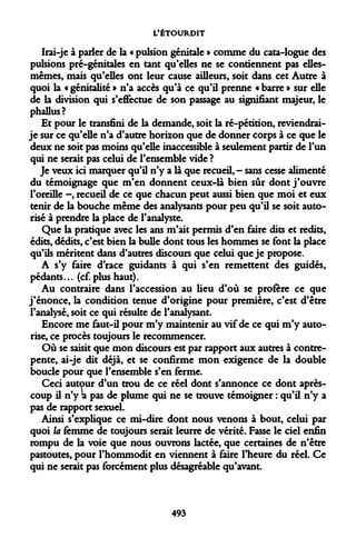 L'ÉTOURDIT 
Irai-je à parler de la « pulsion génitale » comme du cata-logue des pulsions pré-génitales en tant qu'elles ne se contiennent pas elles- mêmes, mais qu'elles ont leur cause ailleurs, soit dans cet Autre à quoi la « génitalité » n'a accès qu'à ce qu'il prenne « barre » sur elle de la division qui s'effectue de son passage au signifiant majeur, le phallus? 
Et pour le transfini de la demande, soit la ré-pétition, reviendrai- je sur ce qu'elle n'a d'autre horizon que de donner corps à ce que le deux ne soit pas moins qu'elle inaccessible à seulement partir de l'un qui ne serait pas celui de l'ensemble vide ? 
Je veux ici marquer qu'il n'y a là que recueil, - sans cesse alimenté du témoignage que m'en donnent ceux-là bien sûr dont j'ouvre l'oreille -, recueil de ce que chacun peut aussi bien que moi et eux tenir de la bouche même des analysants pour peu qu'il se soit autorisé à prendre la place de l'analyste. 
Que la pratique avec les ans m'ait permis d'en faire dits et redits, édits, dédits, c'est bien la bulle dont tous les hommes se font la place qu'ils méritent dans d'autres discours que celui que je propose. 
A s'y faire d'race guidants à qui s'en remettent des guidés, pédants... (cf. plus haut). 
Au contraire dans l'accession au lieu d'où se profère ce que j'énonce, la condition tenue d'origine pour première, c'est d'être l'analysé, soit ce qui résulte de l'analysant. 
Encore me faut-il pour m'y maintenir au vif de ce qui m'y autorise, ce procès toujours le recommencer. 
Où se saisit que mon discours est par rapport aux autres à contre- pente, ai-je dit déjà, et se confirme mon exigence de la double boucle pour que l'ensemble s'en ferme. 
Ceci autour d'un trou de ce réel dont s'annonce ce dont après- coup il n'y a pas de plume qui ne se trouve témoigner : qu'il n'y a pas de rapport sexuel. 
Ainsi s'explique ce mi-dire dont nous venons à bout, celui par quoi la femme de toujours serait leurre de vérité. Fasse le ciel enfin rompu de la voie que nous ouvrons lactée, que certaines de n'être pastoutes, pour l'hommodit en viennent à faire l'heure du réel. Ce qui ne serait pas forcément plus désagréable qu'avant. 
493  