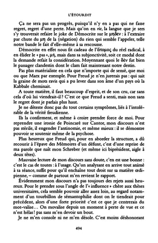 L'ÉTOURDIT 
Ça ne sera pas un progrès, puisqu'il n'y en a pas qui ne fasse regret, regret d'une perte. Mais qu'on en rie, la langue que je sers s'y trouverait refaire le joke de Démocrite sur le jiT|Sev : à l'extraire par chute du vr de la (négation) du rien qui semble l'appeler, telle notre bande le fait d'elle-même à sa rescousse. 
Démocrite en effet nous fit cadeau de 1'ÔCTO|LIOÇ du réel radical, à en élider le « pas », jifj, mais dans sa subjonctivité, soit ce modal dont la demande refait la considération. Moyennant quoi le 8év fut bien le passager clandestin dont le clam fait maintenant notre destin. 
Pas plus matérialiste en cela que n'importe qui de sensé, que moi ou que Marx par exemple. Pour Freud je n'en jurerais pas : qui sait la graine de mots ravis qui a pu lever dans son âme d'un pays où la Kabbale cheminait. 
A toute matière, il faut beaucoup d'esprit, et de son cru, car sans cela d'où lui viendrait-il ? C'est ce que Freud a senti, mais non sans le regret dont je parlais plus haut. 
Je ne déteste donc pas du tout certains symptômes, liés à l'intolérable de la vérité freudienne. 
Ils la confirment, et même à croire prendre force de moi. Pour reprendre une ironie de Poincaré sur Cantor, mon discours n'est pas stérile, il engendre l'antinomie, et même mieux : il se démontre pouvoir se soutenir même de la psychose. 
Plus heureux que Freud qui, pour en aborder la structure, a dû recourir à l'épave des Mémoires d'un défunt, c'est d'une reprise de ma parole que naît mon Schreber (et même ici biprésident, aigle à deux têtes). 
Mauvaise lecture de mon discours sans doute, c'en est une bonne : c'est le cas de toutes : à l'usage. Qu'un analysant en arrive tout animé à sa séance, suffit pour qu'il enchaîne tout droit sur sa matière oedipienne, - comme de partout m'en revient le rapport. 
Evidemment mon discours n'a pas toujours des rejets aussi heureux. Pour le prendre sous l'angle de l'« influence » chère aux thèses universitaires, cela semble pouvoir aller assez loin, au regard notamment d'un tourbillon de sémantophilie dont on le tiendrait pour précédent, alors d'une forte priorité c'est ce que je centrerais du mot-valise... On movalise depuis un moment à perte de vue et ce n'est hélas ! pas sans m'en devoir un bout. 
Je ne m'en console ni ne m'en désole. C'est moins déshonorant 
494  