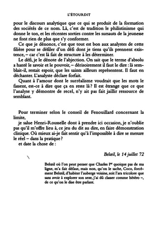 L'ÉTOURDIT 
pour le discours analytique que ce qui se produit de la formation des sociétés de ce nom. Là, c'est de tradition le philistinisme qui donne le ton, et les récentes sorties contre les sursauts de la jeunesse ne font rien de plus que s'y conformer. 
Ce que je dénonce, c'est que tout est bon aux analystes de cette filière pour se défiler d'un défi dont je tiens qu'ils prennent existence, - car c'est là fait de structure à les déterminer. 
Le défi, je le dénote de l'abjection. On sait que le terme d'absolu a hanté le savoir et le pouvoir, - dérisoirement il faut le dire : là semblait- il, restait espoir, que les saints ailleun représentent. Il faut en déchanter. L'analyste déclare forfait. 
Quant à l'amour dont le surréalisme voudrait que les mots le fassent, est-ce à dire que ça en reste là? Il est étrange que ce que l'analyse y démontre de recel, n'y ait pas fait jaillir ressource de semblant. 
Pour terminer selon le conseil de Fenouillard concernant la limite, 
je salue Henri-Rousselle dont à prendre ici occasion, je n'oublie pas qu'il m'offre lieu à, ce jeu du dit au dire, en faire démonstration clinique. Où mieux ai-je fait sentir qu'à l'impossible à dire se mesure le réel - dans la pratique ? 
et date la chose de : 
Beloeil, le 14 juillet 12 
Beloeil où l'on peut penser que Charles Ier quoique pas de ma ligne, m'a fait défaut, mais non, qu'on le sache, Coco, forcément Beloeil, d'habiter l'auberge voisine, soit l'ara tricolore que sans avoir à explorer son sexe, j'ai dû classer comme hétéro -, de ce qu'on le dise être parlant.  