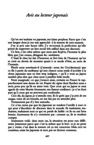 Avis au lecteur japonais 
Qu'on me traduise en japonais, me laisse perplexe. Parce que c'est une langue dont je me suis approché : à la mesure de mes moyens. 
J'en ai pris une haute idée. J'y reconnais la perfection qu'elle prend de supporter un lien social très raffiné dans son discours. 
Ce lien, c'est celui même que mon ami Kojève, l'homme le plus libre que j'aie connu, désignait du : snobisme. 
C'était là chez lui fait d'humour, et fort loin de l'humeur qu'on se croit en devoir de montrer quant à ce mode d'être, au nom de l'humain. 
Plutôt nous avertissait-il (j'entends : nous, les Occidentaux) que ce fut à partir du snobisme qu'une chance nous restât d'accéder à la chose japonaise sans en être trop indignes, - qu'il y avait au Japon matière plus sûre que chez nous à justifier ledit mode. 
Note marginale : ce que j'avance ainsi, certains en France le rapprocheraient sans doute de cet Empire des signes dont Barthes nous a ravis, pour peu qu'ils en aient vent. Que ceux qui au Japon se sont agacés de cette bluette étonnante, me fassent confiance : je n'en ferai part qu'à ceux qui ne peuvent pas confondre. 
Ceci dit, du Japon je n'attends rien. Et le goût que j'ai pris de ses usages, voire de ses beautés, ne me fait pas en attendre plus. 
Notamment pas d'y être entendu. 
Ce n'est certes pas que les Japonais ne tendent l'oreille à tout ce qui peut s'élucubrer de discours dans le monde. Ils traduisent, traduisent, traduisent tout ce qui en paraît de lisible : et ils en ont bien besoin. Autrement ils n'y croiraient pas : comme ça, ils se rendent compte. 
Seulement voilà : dans mon cas, la situation est pour eux différente. Justement parce que c'est la même que la leur : si je ne peux pas y croire, c'est dans la mesure où ça me concerne. Mais ceci ne constitue, entre les Japonais et moi, pas un facteur commun. 
497  