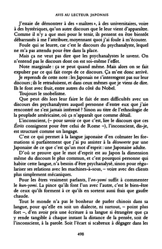 AVIS AU LECTEUR JAPONAIS 
J'essaie de démontrer à des « maîtres », à des universitaires, voire à des hystériques, qu'un autre discours que le leur vient d'apparaître. Comme il n'y a que moi pour le tenir, ils pensent en être bientôt débarrassés à me l'attribuer, moyennant quoi j'ai foule à m'écouter. 
Foule qui se leurre, car c'est le discours du psychanalyste, lequel ne m'a pas attendu pour être dans la place. 
Mais ça ne veut pas dire que les psychanalystes le savent. On n'entend pas le discours dont on est soi-même l'effet. 
Note marginale : ça se peut quand même. Mais alors on se fait expulser par ce qui fait corps de ce discours. Ça m'est donc arrivé. 
Je reprends de cette note : les Japonais ne s'interrogent pas sur leur discours ; ils le retraduisent, et dans ceux mêmes que je viens de dire. Us le font avec fruit, entre autres du côté du Nobel. 
Toujours le snobelisftie. 
Que peut dès lors leur faire le fait de mes difficultés avec un discours des psychanalystes auquel personne d'entre eux que j'aie rencontré ne s'est jamais intéressé ? Sinon au titre de l'ethnologie de la peuplade américaine, où ça n'apparaît que comme détail. 
L'inconscient, (- pour savoir ce que c'est, lire le discours que ces Ecrits consignent pour être celui de Rome -), l'inconscient, dis-je, est structuré comme un langage. 
C'est ce qui permet à la langue japonaise d'en colmater les formations si parfaitement que j'ai pu assister à la découverte par une Japonaise de ce que c'est qu'un mot d'esprit : une Japonaise adulte. 
D'où se prouve que le mot d'esprit est au Japon la dimension même du discours le plus commun, et c'est pourquoi personne qui habite cette langue, n'a besoin d'être psychanalysé, sinon pour régulariser ses relations avec les machines-à-sous, - voire avec des clients plus simplement mécaniques. 
Pour les êtres vraiment parlants, Yon-yomi suffit à commenter le kun-yomi. La pince qu'ils font l'un avec l'autre, c'est le bien-être de ceux qu'ils forment à ce qu'ils en sortent aussi frais que gaufre chaude. 
Tout le monde n'a pas le bonheur de parler chinois dans sa langue, pour qu'elle en soit un dialecte, ni surtout, - point plus fort -, d'en avoir pris une écriture à sa langue si étrangère que ça y rende tangible à chaque instant la distance de la pensée, soit de l'inconscient, à la parole. Soit l'écart si scabreux à dégager dans les 
498  