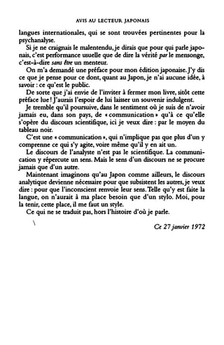 AVIS AU LECTEUR JAPONAIS 
langues internationales, qui se sont trouvées pertinentes pour la psychanalyse. 
Si je ne craignais le malentendu, je dirais que pour qui parle japonais, c'est performance usuelle que de dire la vérité par le mensonge, c'est-à-dire sans être un menteur. 
On m'a demandé une préface pour mon édition japonaise. J'y dis ce que je pense pour ce dont, quant au Japon, je n'ai aucune idée, à savoir : ce qu'est le public. 
De sorte que j'ai envie de l'inviter à fermer mon livre, sitôt cette préface lue ! J'aurais l'espoir de lui laisser un souvenir indulgent. 
Je tremble qu'il poursuive, dans le sentiment où je suis de n'avoir jamais eu, dans son pays, de « communication » qu'à ce qu'elle s'opère du discours scientifique, ici je veux dire : par le moyen du tableau noir. 
C'est une « communication », qui n'implique pas que plus d'un y comprenne ce qui s'y agite, voire même qu'il y en ait un. 
Le discours de l'analyste n'est pas le scientifique. La communication y répercute un sens. Mais le sens d'un discours ne se procure jamais que d'un autre. 
Maintenant imaginons qu'au Japon comme ailleurs, le discours analytique devienne nécessaire pour que subsistent les autres, je veux dire : pour que l'inconscient renvoie leur sens. Telle qu'y est faite la langue, on n'aurait à ma place besoin que d'un stylo. Moi, pour la tenir, cette place, il me faut un style. 
Ce qui ne se traduit pas, hors l'histoire d'où je parle. 
 
Ce 27 janvier 1972  