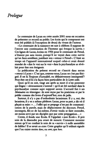 Prologue 
Le centenaire de Lacan en cette année 2001 nous est occasion de présenter ce recueil au public. Les écrits qui le composent ont tous été publiés (à l'exception de deux) du vivant de l'auteur. 
« Le centenaire de la naissance est rare à célébrer. Il suppose de l'oeuvre une continuation de l'homme qui évoque la survie. » Ces lignes de Lacan, écrites en 1956 pour le centenaire de Freud, n'étaient pas sans ironie, puisqu'il ne voyait dans cette survie qu'un faux-semblant, justifiant son « retour à Freud ». C'était au temps où l'appareil international auquel celui-ci avait donné mandat de « dire le vrai sur le vrai » dans la psychanalyse se révélait pour être son éteignoir. 
La publication du présent recueil ne s'inscrit dans aucun « retour à Lacan ». C'est que, croyons-nous, Lacan ne s'est pas éloigné. Il est là. Toujours d'actualité, ou définitivement intempestif? Peut-être est-il là à la façon bien particulière de la Lettre volée. 
Quoi qu'il en soit, vingt ans après sa mort il n'est personne qui feigne - sérieusement s'entend - qu'il ait été surclassé dans la psychanalyse comme sujet supposé savoir. L'accueil fait à ses Séminaires en témoigne : ils sont reçus par les praticiens et par le public comme des livres d'aujourd'hui, non de jadis. 
Surtout, il n'y a pas d'orthodoxie lacanienne. Il y a, oui, des lacaniens, il y en a même pléthore. Lacan, pour sa part, a dit où il plaçait sa mise : « ... l'effet qui se propage n'est pas de communication de la parole, mais de déplacement du discours. Freud, incompris, fut-ce de lui-même, d'avoir voulu se faire entendre, est moins servi par ses disciples que par cette propagation... » 
Certes, il fonda une École. Il l'appelait « mon École ». Il prit soin de la dissoudre peu avant de mourir. Comment montrer mieux qu'il ne confiait le soin de sa « survie » à nulle assemblée de fidèles ? Il se savait ex-sister. Cette graphie qu'il utilisait signale que l'on existe moins dans, ou avec, que hors. 
7  