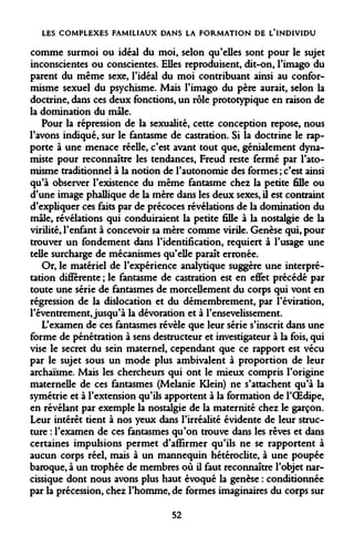 LES COMPLEXES FAMILIAUX DANS LA FORMATION DE L'INDIVIDU 
comme surmoi ou idéal du moi, selon qu'elles sont pour le sujet inconscientes ou conscientes. Elles reproduisent, dit-on, l'imago du parent du même sexe, l'idéal du moi contribuant ainsi au conformisme sexuel du psychisme. Mais l'imago du père aurait, selon la doctrine, dans ces deux fonctions, un rôle prototypique en raison de la domination du mâle. 
Pour la répression de la sexualité, cette conception repose, nous l'avons indiqué, sur le fantasme de castration. Si la doctrine le rapporte à une menace réelle, c'est avant tout que, génialement dyna- miste pour reconnaître les tendances, Freud reste fermé par l'ato- misme traditionnel à la notion de l'autonomie des formes ; c'est ainsi qu'à observer l'existence du même fantasme chez la petite fille ou d'une image phallique de la mère dans les deux sexes, il est contraint d'expliquer ces faits par de précoces révélations de la domination du mâle, révélations qui conduiraient la petite fille à la nostalgie de la virilité, l'enfant à concevoir sa mère comme virile. Genèse qui, pour trouver un fondement dans l'identification, requiert à l'usage une telle surcharge de mécanismes qu'elle paraît erronée. 
Or, le matériel de l'expérience analytique suggère une interprétation différente ; le fantasme de castration est en effet précédé par toute une série de fantasmes de morcellement du corps qui vont en régression de la dislocation et du démembrement, par l'éviration, l'éventrement, jusqu'à la dévoration et à l'ensevelissement. 
L'examen de ces fantasmes révèle que leur série s'inscrit dans une forme de pénétration à sens destructeur et investigateur à la fois, qui vise le secret du sein maternel, cependant que ce rapport est vécu par le sujet sous un mode plus ambivalent à proportion de leur archaïsme. Mais les chercheurs qui ont le mieux compris l'origine maternelle de ces fantasmes (Melanie Klein) ne s'attachent qu'à la symétrie et à l'extension qu'ils apportent à la formation de l'OEdipe, en révélant par exemple la nostalgie de la maternité chez le garçon. Leur intérêt tient à nos yeux dans l'irréalité évidente de leur structure : l'examen de ces fantasmes qu'on trouve dans les rêves et dans certaines impulsions permet d'affirmer qu'ils ne se rapportent à aucun corps réel, mais à un mannequin hétéroclite, à une poupée baroque, à un trophée de membres où il faut reconnaître l'objet narcissique dont nous avons plus haut évoqué la genèse : conditionnée par la précession, chez l'homme, de formes imaginaires du corps sur 
52  