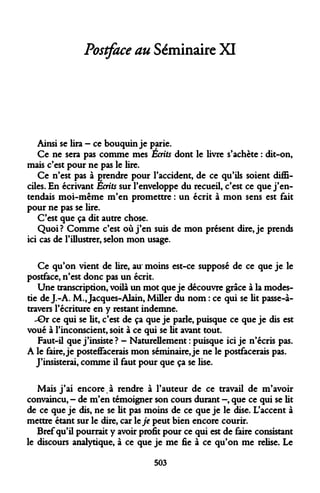 Postface au Séminaire XI 
Ainsi se lira - ce bouquin je parie. 
Ce ne sera pas comme mes Écrits dont le livre s'achète : dit-on, mais c'est pour ne pas le lire. 
Ce n'est pas à prendre pour l'accident, de ce qu'ils soient difficiles. En écrivant Écrits sur l'enveloppe du recueil, c'est ce que j'entendais moi-même m'en promettre : un écrit à mon sens est fait pour ne pas se lire. 
C'est que ça dit autre chose. 
Quoi? Comme c'est où j'en suis de mon présent dire, je prends ici cas de l'illustrer, selon mon usage. 
Ce qu'on vient de lire, au' moins est-ce supposé de ce que je le postface, n'est donc pas un écrit. 
Une transcription, voilà un mot que je découvre grâce à la modestie de J.-A. M., Jacques-Alain, Miller du nom : ce qui se lit passe-à- travers l'écriture en y restant indemne. 
-Gr ce qui se lit, c'est de ça que je parle, puisque ce que je dis est voué à l'inconscient, soit à ce qui se lit avant tout. 
Faut-il que j'insiste ? - Naturellement : puisque ici je n'écris pas. A le faire, je posteffacerais mon séminaire, je ne le postfacerais pas. 
J'insisterai, comme il faut pour que ça se lise. 
Mais j'ai encore.à rendre à l'auteur de ce travail de m'avoir convaincu, - de m'en témoigner son cours durant —, que ce qui se lit de ce que je dis, ne se lit pas moins de ce que je le dise. L'accent à mettre étant sur le dire, car le je peut bien encore courir. 
Bref qu'il pourrait y avoir profit pour ce qui est de faire consistant le discours analytique, à ce que je me fie à ce qu'on me relise. Le 
503  