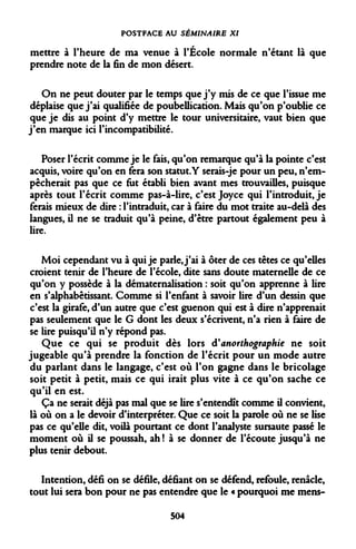 POSTFACE AU SÉMINAIRE XI 
mettre à l'heure de ma venue à l'École normale n'étant là que prendre note de la fin de mon désert. 
On ne peut douter par le temps que j'y mis de ce que l'issue me déplaise que j'ai qualifiée de poubellication. Mais qu'on p'oublie ce que je dis au point d'y mettre le tour universitaire, vaut bien que j'en marque ici l'incompatibilité. 
Poser l'écrit comme je le fais, qu'on remarque qu'à la pointe c'est acquis, voire qu'on en fera son statut.Y serais-je pour un peu, n'empêcherait pas que ce fut établi bien avant mes trouvailles, puisque après tout l'écrit comme pas-à-lire, c'est Joyce qui l'introduit, je ferais mieux de dire : l'intraduit, car à faire du mot traite au-delà des langues, il ne se traduit qu'à peine, d'être partout également peu à lire. 
Moi cependant vu à qui je parle, j'ai à ôter de ces têtes ce qu'elles croient tenir de l'heure de l'école, dite sans doute maternelle de ce qu'on y possède à la dématernalisation : soit qu'on apprenne à lire en s'alphabêtissant. Comme si l'enfant à savoir lire d'un dessin que c'est la girafe, d'un autre que c'est guenon qui est à dire n'apprenait pas seulement que le G dont les deux s'écrivent, n'a rien à faire de se lire puisqu'il n'y répond pas. 
Que ce qui se produit dès lors d'anorthographie ne soit jugeable qu'à prendre la fonction de l'écrit pour un mode autre du parlant dans le langage, c'est où l'on gagne dans le bricolage soit petit à petit, mais ce qui irait plus vite à ce qu'on sache ce qu'il en est. 
Ça ne serait déjà pas mal que se lire s'entendît comme il convient, là où on a le devoir d'interpréter. Que ce soit la parole où ne se lise pas ce qu'elle dit, voilà pourtant ce dont l'analyste sursaute passé le moment où il se poussah, ah ! à se donner de l'écoute jusqu'à ne plus tenir debout. 
Intention, défi on se défile, défiant on se défend, refoule, renâcle, tout lui sera bon pour ne pas entendre que le « pourquoi me mens- 
504  