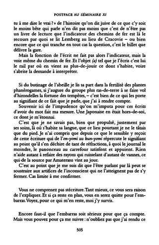 POSTFACE AU SÉMINAIRE XI 
tu à me dire le vrai ? » de l'histoire qu'on dit juive de ce que c'y soit le moins bête qui parle n'en dit pas moins que c'est de n'être pas un livre de lecture que l'indicateur des chemins de fer est là le recours par quoi se lit Lemberg au lieu de Cracovie - ou bien encore que ce qui tranche en tout cas la question, c'est le billet que délivre la gare. 
Mais la fonction de l'écrit ne fait pas alors l'indicateur, mais la voie même du chemin de fer. Et l'objet (a) tel que je l'écris c'est lui le rail par où en vient au plus-de-jouir ce dont s'habite, voire s'abrite la demande à interpréter. 
Si du butinage de l'abeille je lis sa part dans la fertilité des plantes phanérogames, si j'augure du groupe plus ras-de-terre à se faire vol d'hirondelles la fortune des tempêtes,- c'est bien de ce qui les porte au signifiant de ce fait que je parle, que j'ai à rendre compte. 
Souvenir ici de l'impudence qu'on m'imputa pour ces écrits d'avoir du mot fait ma mesure. Une Japonaise en était hors-de-soi, ce dont je m'étonnai. 
C'est que je ne savais pas, bien que propulsé, justement par ses soins, là où s'habite sa langue, que ce lieu pourtant je ne le tâtais que du pied. Je n'ai compris que depuis ce que le sensible y reçoit de cette écriture qui de Yon-yomi au kun-yomi répercute le signifiant au point qu'il s'en déchire de tant de réfractions, à quoi le journal le moindre, le panonceau au carrefour satisfont et appuient. Rien n'aide autant à refaire des rayons qui ruisselant d'autant de vannes, ce qui-de la source par Amaterasu vint au jour. 
C'est au point que je me suis dit que l'être parlant par là peut se soustraire aux artifices de l'inconscient qui ne l'atteignent pas de s'y fermer. Cas limite à me confirmer. 
Vous ne comprenez pas stécriture.Tant mieux, ce vous sera raison de l'expliquer. Et si ça reste en plan, vous en serez quitte pour l'embarras. Voyez, pour ce qui m'en reste, moi j'y survis. 
Encore faut-il que l'embarras soit sérieux pour que ça compte. Mais vous pouvez pour ça me suivre : n'oubliez pas que j'ai rendu ce 
505  