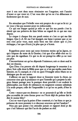POSTFACE AU SÉMINAIRE XI 
mot à son sort dans mon séminaire sur l'angoisse, soit l'année d'avant ce qui vient ici. C'est vous dire qu'on ne s'en débarrasse si facilement que de moi. 
En attendant que l'échelle vous soit propice de ce qui se lit ici : je ne vous y fais pas monter pour en redescendre. 
Ce qui me frappe quand je relis ce qui fut ma parole c'est la sûreté qui me préserva de faire bêtise au regard de ce qui me vint depuis. 
Le risque à chaque fois me paraît entier et c'est ce qui me fait fatigue. Que J.-A. M. me l'ait épargné, me laisse à penser que ce ne sera rien pour vous, mais aussi bien me fait croire que si j'en réchappe, c'est que d'écrit j'ai plus que je n'écrois. 
Rappelons pour nous qui nous écroyons moins qu'au Japon, ce qui s'impose du texte de la Genèse, c'est que d'ex nihilo rien ne s'y crée que du signifiant. Ce qui va de soi puisqu'en effet ça ne vaut pas plus. 
L'inconvénient est qu'en dépende l'existence, soit ce dont seul le dire est témoin. 
Que Dieu s'en prouve eût dû depuis longtemps le remettre à sa place. Soit celle dont la Bible pose que ce n'est pas mythe, mais bien histoire, on l'a marqué, et c'est en quoi l'évangile selon Marx ne se distingue pas de nos autres. 
L'affreux est que le rapport dont se fomente toute la chose, ne concerne rien que la jouissance et que l'interdit qu'y projette la religion faisant partage avec la panique dont procède à cet endroit la philosophie, une foule de substances en surgissent comme substituts à la seule propre, celle de l'impossible à ce qu'on en parle, d'être le réel. 
Cette « stance-par-en-dessous » ne se pourrait-il qu'elle se livrât plus accessible de cette forme pour ou l'écrit déjà du poème fait le dire le moins bête ? 
Ceci ne vaut-il pas la peine d'être construit, si c'est bien ce que je présume de terre promise à ce discours nouveau qu'est l'analyse ? 
Non pas que puisse s'en attendre jamais ce rapport dont je dis que c'est l'absence qui fait l'accès du parlant au réel. 
506  