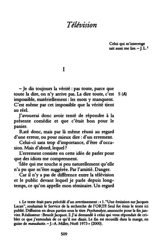 Télévision 
Celui qui m'interroge sait aussi me lire. - J. L. 
I 
-Je dis toujours la vérité : pas toute, parce que toute la dire, on n'y arrive pas. La dire toute, c'est S (A) impossible, matériellement : les mots y manquent. C'est même par cet impossible que la vérité tient au réel. 
J'avouerai donc avoir tenté de répondre à la présente comédie et que c'était bon pour le panier. 
Raté donc, mais par là même réussi au regard d'une erreur, ou pour mieux dire : d'un errement. 
Celui-ci sans trop d'importance, d'être d'occasion. Mais d'abord, lequel ? 
L'errement consiste en cette idée de parler pour que des idiots me comprennent. 
Idée qui me touche si peu naturellement qu'elle n'a pu que m'être suggérée. Par l'amitié. Danger. 
Car il n'y a pas de différence entre la télévision et le public devant lequel je parle depuis longtemps, ce qu'on appelle mon séminaire. Un regard 
i. Le texte était paru précédé d'un avertissement : « l."Une émission sur Jacques Lacan", souhaitait le Service de la recherche de l'ORTF. Seul fut émis le texte ici publié. Diffusion en deux parties sous le titre Psychanalyse, annoncée pour la fin janvier. Réalisateur : Benoît Jacquot. 2. J'ai demandé à celui qui vous répondait de cribler ce que j'entendais de ce qu'il me disait. Le fin est recueilli dans la marge, en guise de manuductio. - J.-A. Miller, Noël 1973 » (2000). 
509  