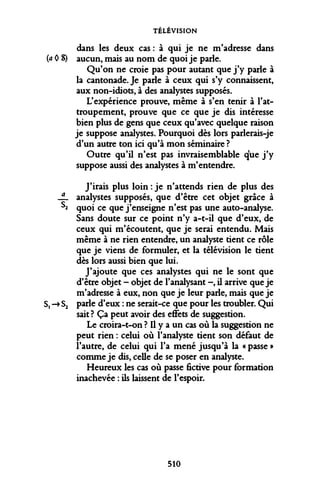 TÉLÉVISION 
dans les deux cas : à qui je ne m'adresse dans (a 0 S) aucun, mais au nom de quoi je parle. 
Qu'on ne croie pas pour autant que j'y parle à la cantonade. Je parle à ceux qui s'y connaissent, aux non-idiots, à des analystes supposés. 
L'expérience prouve, même à s'en tenir à l'attroupement, prouve que ce que je dis intéresse bien plus de gens que ceux qu'avec quelque raison je suppose analystes. Pourquoi dès lors parlerais-je d'un autre ton ici qu'à mon séminaire ? 
Outre qu'il n'est pas invraisemblable que j'y suppose aussi des analystes à m'entendre. 
J'irais plus loin : je n'attends rien de plus des JL analystes supposés, que d'être cet objet grâce à S2 quoi ce que j'enseigne n'est pas une auto-analyse. Sans doute sur ce point n'y a-t-il que d'eux, de ceux qui m'écoutent, que je serai entendu. Mais même à ne rien entendre, un analyste tient ce rôle que je viens de formuler, et la télévision le tient dès lors aussi bien que lui. 
J'ajoute que ces analystes qui ne le sont que 
d'être objet - objet de l'analysant -, il arrive que je 
m'adresse à eux, non que je leur parle, mais que je 
S, -» S2 parle d'eux : ne serait-ce que pour les troubler. Qui 
sait ? Ça peut avoir des effets de suggestion. 
Le croira-t-on ? Il y a un cas où la suggestion ne peut rien : celui où l'analyste tient son défaut de l'autre, de celui qui l'a mené jusqu'à la « passe » comme je dis, celle de se poser en analyste. 
Heureux les cas où passe fictive pour formation inachevée : ils laissent de l'espoir. 
510  