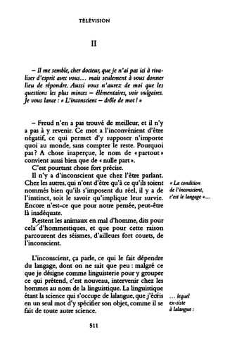 TÉLÉVISION 
II 
-Urne semble, cher docteur, que je n'ai pas ici à rivaliser d'esprit avec vous... mais seulement à vous donner lieu de répondre. Aussi vous n'aurez de moi que les questions les plus minces - élémentaires, voir vulgaires. Je vous lance : « L'inconscient - drôle de mot ! » 
- Freud n'en a pas trouvé de meilleur, et il n'y a pas à y revenir. Ce mot a l'inconvénient d'être négatif, ce qui permet d'y supposer n'importe quoi au monde, sans compter le reste. Pourquoi pas? A chose inaperçue, le nom de «partout» convient aussi bien que de « nulle part ». 
C'est pourtant chose fort précise. 
Il n'y a d'inconscient que chez l'être parlant. Chez les autres, qui n'ont d'être qu'à ce qu'ils soient « La condition nommés bien qu'ils s'imposent du réel, il y a de de Vinconsdent, l'instinct, soit le savoir qu'implique leur survie. c$est ^ lanZ*i* *• Encore n'est-ce que pour notre pensée, peut-être là inadéquate. 
Restent les animaux en mal d'homme, dits pour cela d'hommestiques, et que pour cette raison parcourent des séismes, d'ailleurs fort courts, de l'inconscient. 
L'inconscient, ça parle, ce qui le fait dépendre du langage, dont on ne sait que peu : malgré ce que je désigne comme linguisterie pour y grouper ce qui prétend, c'est nouveau, intervenir chez les hommes au nom de la linguistique. La linguistique étant la science qui s'occupe de lalangue, que j'écfts ... lequel en un seul mot d'y spécifier son objet, comme il se ex-siste fait de toute autre science. à ^langue : 
511  