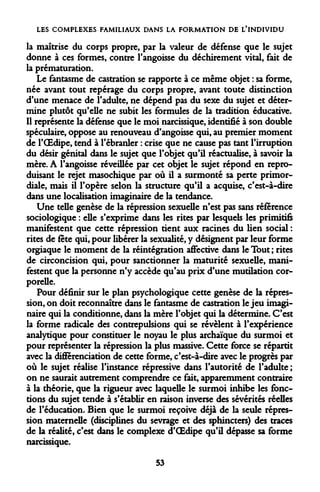 LES COMPLEXES FAMILIAUX DANS LA FORMATION DE L'INDIVIDU 
la maîtrise du corps propre, par la valeur de défense que le sujet donne à ces formes, contre l'angoisse du déchirement vital, fait de la prématuration. 
Le fantasme de castration se rapporte à ce même objet : sa forme, née avant tout repérage du corps propre, avant toute distinction d'une menace de l'adulte, ne dépend pas du sexe du sujet et détermine plutôt qu'elle ne subit les formules de la tradition éducative. Il représente la défense que le moi narcissique, identifié à son double spéculaire, oppose au renouveau d'angoisse qui, au premier moment de l'OEdipe, tend à l'ébranler : crise que ne cause pas tant l'irruption du désir génital dans le sujet que l'objet qu'il réactualise, à savoir la mère. A l'angoisse réveillée par cet objet le sujet répond en reproduisant le rejet masochique par où il a surmonté sa perte primordiale, mais il l'opère selon la structure qu'il a acquise, c'est-à-dire dans une localisation imaginaire de la tendance. 
Une telle genèse de la répression sexuelle n'est pas sans référence sociologique : elle s'exprime dans les rites par lesquels les primitifs manifestent que cette répression tient aux racines du lien social : rites de fête qui, pour libérer la sexualité, y désignent par leur forme orgiaque le moment de la réintégration affective dans le Tout ; rites de circoncision qui, pour sanctionner la maturité sexuelle, manifestent que la personne n'y accède qu'au prix d'une mutilation corporelle. 
Pour définir sur le plan psychologique cette genèse de la répression, on doit reconnaître dans le fantasme de castration le jeu imaginaire qui la conditionne, dans la mère l'objet qui la détermine. C'est la forme radicale des contrepulsions qui se révèlent à l'expérience analytique pour constituer le noyau le plus archaïque du surmoi et pour représenter la répression la plus massive. Cette force se répartit avec la différenciation de cette forme, c'est-à-dire avec le progrès par où le sujet réalise l'instance répressive dans l'autorité de l'adulte ; on ne saurait autrement comprendre ce fait, apparemment contraire à la théorie, que la rigueur avec laquelle le surmoi inhibe les fonctions du sujet tende à s'établir en raison inverse des sévérités réelles de l'éducation. Bien que le surmoi reçoive déjà de la seule répression maternelle (disciplines du sevrage et des sphincters) des traces de la réalité, c'est dans le complexe d'OEdipe qu'il dépasse sa forme narcissique. 
53  