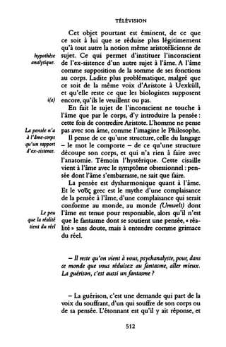 TÉLÉVISION 
hypothèse analytique. 
i(a) 
La pensée n'a à Vâme-corps qu'un rapport d'ex-sistence. 
Le peu 
que la réalité 
tient du réel 
Cet objet pourtant est éminent, de ce que ce soit à lui que se réduise plus légitimement qu'à tout autre la notion même aristotélicienne de sujet. Ce qui permet d'instituer l'inconscient de l'ex-sistence d'un autre sujet à l'âme. A l'âme comme supposition de la somme de ses fonctions au corps. Ladite plus problématique, malgré que ce soit de la même voix d'Aristote à Uexkûll, et qu'elle reste ce que les biologistes supposent encore, qu'ils le veuillent ou pas. 
En fait le sujet de l'inconscient ne touche à l'âme que par le corps, d'y introduire la pensée : cette fois de contredire Aristote. L'homme ne pense pas avec son âme, comme l'imagine le Philosophe. 
Il pense de ce qu'une structure, celle du langage - le mot le comporte - de ce qu'une structure découpe son corps, et qui n'a rien à faire avec l'anatomie. Témoin l'hystérique. Cette cisaille vient à l'âme avec le symptôme obsessionnel : pensée dont l'âme s'embarrasse, ne sait que faire. 
La pensée est dysharmonique quant à l'âme. Et le vo$ç grec est le mythe d'une complaisance de la pensée à l'âme, d'une complaisance qui serait conforme au monde, au monde (Utnwelt) dont l'âme est tenue pour responsable, alors qu'il n'est que le fantasme dont se soutient une pensée, « réalité » sans doute, mais à entendre comme grimace du réel. 
— // reste qu'on vient à vous,psychanalyste,pour, dans ce monde que vous réduisez au fantasme, aller mieux. La guérison, c'est aussi un fantasme ? 
- La guérison, c'est une demande qui part de la voix du souffrant, d'un qui souffre de son corps ou de sa pensée. L'étonnant est qu'il y ait réponse, et 
512  