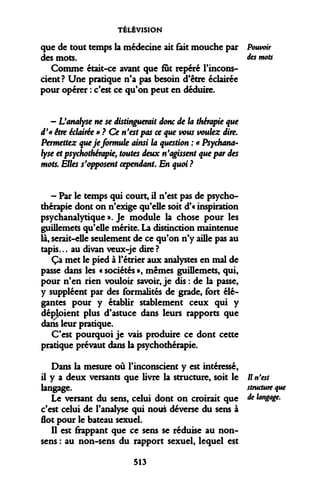 TÉLÉVISION 
que de tout temps la médecine ait fait mouche par des mots. 
Comme était-ce avant que fut repéré l'inconscient? Une pratique n'a pas besoin d'être éclairée pour opérer : c'est ce qu'on peut en déduire. 
- L'analyse ne se distinguerait donc de la thérapie que d'« être éclairée » ? Ce n'est pas ce que vous voulez dire. Permettez que je formule ainsi la question : « Psychanalyse et psychothérapie, toutes deux n'agissent que par des mots. Elles s'opposent cependant. En quoi ? 
- Par le temps qui court, il n'est pas de psychothérapie dont on n'exige qu'elle soit d'« inspiration psychanalytique ». Je module la chose pour les guillemets qu'elle mérite. La distinction maintenue là, serait-elle seulement de ce qu'on n'y aille pas au tapis... au divan veux-je dire ? 
Ça met le pied à rétrier aux analystes en mal de passe dans les « sociétés », mêmes guillemets, qui, pour n'en rien vouloir savoir, je dis : de la passe, y suppléent par des formalités de grade, fort élégantes pour y établir stablement ceux qui y déficient plus d'astuce dans leurs rapports que dans leur pratique. 
C'est pourquoi je vais produire ce dont cette pratique prévaut dans la psychothérapie. 
Dans la mesure où l'inconscient y est intéressé, il y a deux versants que livre la structure, soit le langage. 
Le versant du sens, celui dont on croirait que c'est celui de l'analyse qui nous déverse du sens à flot pour le bateau sexuel. 
Il est frappant que ce sens se réduise au non- sens : au non-sens du rapport sexuel, lequel est 
Pouvoir des mots 
Il n'est structure que de langage. 
513  