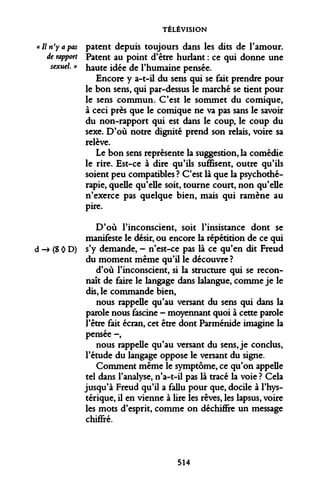 TÉLÉVISION 
patent depuis toujours dans les dits de l'amour. Patent au point d'être hurlant : ce qui donne une haute idée de l'humaine pensée. 
Encore y a-t-il du sens qui se fait prendre pour le bon sens, qui par-dessus le marché se tient pour le sens commun. C'est le sommet du comique, à ceci près que le comique ne va pas sans le savoir du non-rapport qui est dans le coup, le coup du sexe. D'où notre dignité prend son relais, voire sa relève. 
Le bon sens représente la suggestion, la comédie le rire. Est-ce à dire qu'ils suffisent, outre qu'ils soient peu compatibles ? C'est là que la psychothérapie, quelle qu'elle soit, tourne court, non qu'elle n'exerce pas quelque bien, mais qui ramène au pire. 
D'où l'inconscient, soit l'insistance dont se manifeste le désir, ou encore la répétition de ce qui d -» (S 0 D) s'y demande, - n'est-ce pas là ce qu'en dit Freud du moment même qu'il le découvre ? 
d'où l'inconscient, si la structure qui se reconnaît de faire le langage dans lalangue, comme je le dis, le commande bien, 
nous rappelle qu'au versant du sens qui dans la parole nous fascine - moyennant quoi à cette parole l'être fait écran, cet être dont Parménide imagine la pensée -, 
nous rappelle qu'au versant du sens, je conclus, l'étude du langage oppose le versant du signe. 
Comment même le symptôme, ce qu'on appelle tel dans l'analyse, n'a-t-il pas là tracé la voie ? Cela jusqu'à Freud qu'il a fallu pour que, docile à l'hystérique, il en vienne à lire les rêves, les lapsus, voire les mots d'esprit, comme on déchiffre un message chiffré. 
« II n'y a pas 
de rapport 
sexuel. » 
514  