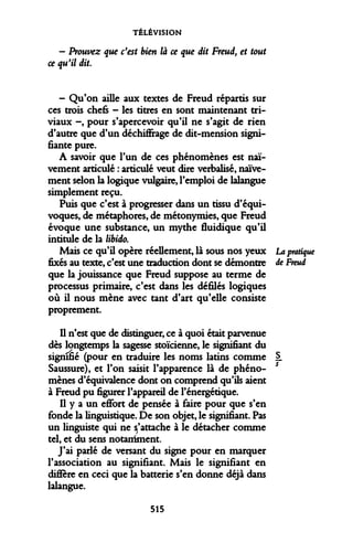 TÉLÉVISION 
- Prouvez que c'est bien là ce que dit Freud, et tout ce qu'il dit 
- Qu'on aille aux textes de Freud répartis sur ces trois chefs - les titres en sont maintenant triviaux -, pour s'apercevoir qu'il ne s'agit de rien d'autre que d'un déchiffrage de dit-mension signifiante pure. 
A savoir que l'un de ces phénomènes est naïvement articulé : articulé veut dire verbalisé, naïvement selon la logique vulgaire, l'emploi de lalangue simplement reçu. 
Puis que c'est à progresser dans un tissu d'équivoques, de métaphores, de métonymies, que Freud évoque une substance, un mythe fluidique qu'il intitule de la libido. 
Mais ce qu'il opère réellement, là sous nos yeux La pratique fixés au texte, c'est une traduction dont se démontre de Freud que la jouissance que Freud suppose au terme de processus primaire, c'est dans les défilés logiques où il nous mène avec tant d'art qu'elle consiste proprement. 
Il n'est que de distinguer, ce à quoi était parvenue dès longtemps la sagesse stoïcienne, le signifiant du signifié (pour en traduire les noms latins comme §. Saussure), et l'on saisit l'apparence là de phénomènes d'équivalence dont on comprend qu'ils aient à Freud pu figurer l'appareil de l'énergétique. 
Il y a un effort de pensée à faire pour que s'en fonde la linguistique. De son objet, le signifiant. Pas un linguiste qui ne s'attache à le détacher comme tel, et du sens notaniment. 
J'ai parlé de versant du signe pour en marquer l'association au signifiant. Mais le signifiant en diffère en ceci que la batterie s'en donne déjà dans lalangue. 
515  
