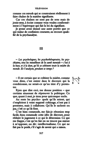 TÉLÉVISION 
comme ces noeuds qui se construisent réellement à faire chaîne de la matière signifiante. 
Car ces chaînes ne sont pas de sens mais de jouis-sens, à écrire comme vous voulez conformément à l'équivoque qui fait la loi du signifiant. 
Je pense avoir donné une autre portée que ce qui traîne de confusion courante, au recours qualifié de la psychanalyse. 
III 
- Les psychologues, les psychothérapeutes, les psychiatres, tous les travailleurs de la santé mentale - c'est à la base, et à la dure, qu'ils se coltinent toute la misère du monde. Et l'analyste, pendant ce temps ? 
- Il est certain que se col
