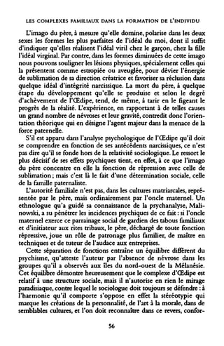 LES COMPLEXES FAMILIAUX DANS LA FORMATION DE L'INDIVIDU 
L'imago du père, à mesure qu'elle domine, polarise dans les deux sexes les formes les plus parfaites de l'idéal du moi, dont il suffit d'indiquer qu'elles réalisent l'idéal viril chez le garçon, chez la fille l'idéal virginal. Par contre, dans les formes diminuées de cette imago nous pouvons souligner les lésions physiques, spécialement celles qui la présentent comme estropiée ou aveuglée, pour dévier l'énergie de sublimation de sa direction créatrice et favoriser sa réclusion dans quelque idéal d'intégrité narcissique. La mort du père, à quelque étape du développement qu'elle se produise et selon le degré d'achèvement de l'OEdipe, tend, de même, à tarir en le figeant le progrès de la réalité. L'expérience, en rapportant à de telles causes un grand nombre de névroses et leur gravité, contredit donc l'orientation théorique qui en désigne l'agent majeur dans la menace de la force paternelle. 
S'il est apparu dans l'analyse psychologique de l'OEdipe qu'il doit se comprendre en fonction de ses antécédents narcissiques, ce n'est pas dire qu'il se fonde hors de la relativité sociologique. Le ressort le plus décisif de ses effets psychiques tient, en effet, à ce que l'imago du père concentre en elle la fonction de répression avec celle de sublimation ; mais c'est là le fait d'une détermination sociale, celle de la famille paternaliste. 
L'autorité familiale n'est pas, dans les cultures matriarcales, représentée par le père, mais ordinairement par l'oncle maternel. Un ethnologue qu'a guidé sa connaissance de la psychanalyse, Mali- nowski, a su pénétrer les incidences psychiques de ce fait : si l'oncle maternel exerce ce parrainage social de gardien des tabous familiaux et d'initiateur aux rites tribaux, le père, déchargé de toute fonction répressive, joue un rôle de patronage plus familier, de maître en techniques et de tuteur de l'audace aux entreprises. 
Cette séparation de fonctions entraîne un équilibre différent du psychisme, qu'atteste l'auteur par l'absence de névrose dans les groupes qu'il a observés aux îles du nord-ouest de la Mélanésie. Cet équilibre démontre heureusement que le complexe d'OEdipe est relatif à une structure sociale, mais il n'autorise en rien le mirage paradisiaque, contre lequel le sociologue doit toujours se défendre : à l'harmonie qu'il comporte s'oppose en effet la stéréotypie qui marque les créations de la personnalité, de l'art à la morale, dans de semblables cultures, et l'on doit reconnaître dans ce revers, confor- 
56  