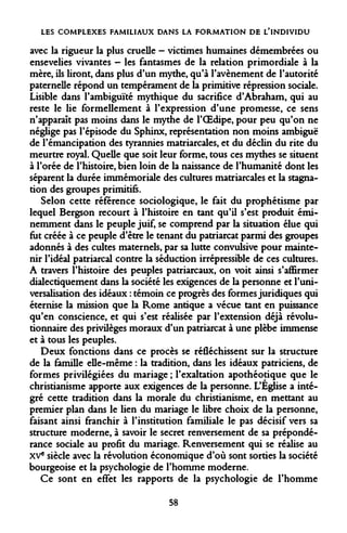 LES COMPLEXES FAMILIAUX DANS LA FORMATION DE L'INDIVIDU 
avec la rigueur la plus cruelle - victimes humaines démembrées ou ensevelies vivantes - les fantasmes de la relation primordiale à la mère, ils liront, dans plus d'un mythe, qu'à l'avènement de l'autorité paternelle répond un tempérament de la primitive répression sociale. Lisible dans l'ambiguïté mythique du sacrifice d'Abraham, qui au reste le lie formellement à l'expression d'une promesse, ce sens n'apparaît pas moins dans le mythe de l'OEdipe, pour peu qu'on ne néglige pas l'épisode du Sphinx, représentation non moins ambiguë de l'émancipation des tyrannies matriarcales, et du déclin du rite du meurtre royal. Quelle que soit leur forme, tous ces mythes se situent à l'orée de l'histoire, bien loin de la naissance de l'humanité dont les séparent la durée immémoriale des cultures matriarcales et la stagnation des groupes primitifs. 
Selon cette référence sociologique, le fait du prophétisme par lequel Bergson recourt à l'histoire en tant qu'il s'est produit éminemment dans le peuple juif, se comprend par la situation élue qui fut créée à ce peuple d'être le tenant du patriarcat parmi des groupes adonnés à des cultes maternels, par sa lutte convulsive pour maintenir l'idéal patriarcal contre la séduction irrépressible de ces cultures. A travers l'histoire des peuples patriarcaux, on voit ainsi s'affirmer dialectiquement dans la société les exigences de la personne et l'universalisation des idéaux : témoin ce progrès des formes juridiques qui éternise la mission que la Rome antique a vécue tant en puissance qu'en conscience, et qui s'est réalisée par l'extension déjà révolutionnaire des privilèges moraux d'un patriarcat à une plèbe immense et à tous les peuples. 
Deux fonctions dans ce procès se réfléchissent sur la structure de la famille elle-même : la tradition, dans les idéaux patriciens, de formes privilégiées du mariage ; l'exaltation apothéotique que le christianisme apporte aux exigences de la personne. L'Église a intégré cette tradition dans la morale du christianisme, en mettant au premier plan dans le lien du mariage le libre choix de la personne, faisant ainsi franchir à l'institution familiale le pas décisif vers sa structure moderne, à savoir le secret renversement de sa prépondérance sociale au profit du mariage. Renversement qui se réalise au XVe siècle avec la révolution économique d'où sont sorties la société bourgeoise et la psychologie de l'homme moderne. 
Ce sont en effet les rapports de la psychologie de l'homme 
58  