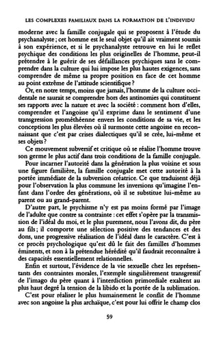 LES COMPLEXES FAMILIAUX DANS LA FORMATION DE L'INDIVIDU 
moderne avec la famille conjugale qui se proposent à l'étude du psychanalyste ; cet homme est le seul objet qu'il ait vraiment soumis à son expérience, et si le psychanalyste retrouve en lui le reflet psychique des conditions les plus originelles de l'homme, peut-il prétendre à le guérir de ses défaillances psychiques sans le comprendre dans la culture qui lui impose les plus hautes exigences, sans comprendre de même sa propre position en face de cet homme au point extrême de l'attitude scientifique ? 
Or, en notre temps, moins que jamais, l'homme de la culture occidentale ne saurait se comprendre hors des antinomies qui constituent ses rapports avec la nature et avec la société : comment hors d'elles, comprendre et l'angoisse qu'il exprime dans le sentiment d'une transgression prométhéenne envers les conditions de sa vie, et les conceptions les plus élevées où il surmonte cette angoisse en reconnaissant que c'est par crises dialectiques qu'il se crée, lui-même et ses objets? 
Ce mouvement subversif et critique où se réalise l'homme trouve son germe le plus actif dans trois conditions de la famille conjugale. 
Pour incarner l'autorité dans la génération la plus voisine et sous une figure familière, la famille conjugale met cette autorité à la portée immédiate de la subversion créatrice. Ce que traduisent déjà pour l'observation la plus commune les inversions qu'imagine l'enfant dans l'ordre des générations, où il se substitue lui-même au parent ou au grand-parent. 
D'autre part, le psychisme n'y est pas moins formé par l'image de l'adulte que contre sa contrainte : cet effet s'opère par la transmission de l'idéal du moi, et le plus purement, nous l'avons dit, du père au fils; il comporte une sélection positive des tendances et des dons, une progressive réalisation de l'idéal dans le caractère. C'est à ce procès psychologique qu'est dû le fait des familles d'hommes éminents, et non à la prétendue hérédité qu'il faudrait reconnaître à des capacités essentiellement relationnelles. 
Enfin et surtout, l'évidence de la vie sexuelle chez les représentants des contraintes morales, l'exemple singulièrement transgressif de l'imago du père quant à l'interdiction primordiale exaltent au plus haut degré la tension de la libido et la portée de la sublimation. 
C'est pour réaliser le plus humainement le conflit de l'homme avec son angoisse la plus archaïque, c'est pour lui offrir le champ clos 
59  