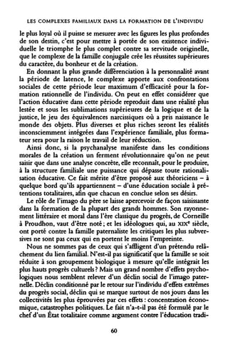 LES COMPLEXES FAMILIAUX DANS LA FORMATION DE L'INDIVIDU 
le plus loyal où il puisse se mesurer avec les figures les plus profondes de son destin, c'est pour mettre à portée de son existence individuelle le triomphe le plus complet contre sa servitude originelle, que le complexe de la famille conjugale crée les réussites supérieures du caractère, du bonheur et de la création. 
En donnant la plus grande différenciation à la personnalité avant la période de latence, le complexe apporte aux confrontations sociales de cette période leur maximum d'efficacité pour la formation rationnelle de l'individu. On peut en effet considérer que l'action éducative dans cette période reproduit dans une réalité plus lestée et sous les sublimations supérieures de la logique et de la justice, le jeu des équivalences narcissiques où a pris naissance le monde des objets. Plus diverses et plus riches seront les réalités inconsciemment intégrées dans l'expérience familiale, plus formateur sera pour la raison le travail de leur réduction. 
Ainsi donc, si la psychanalyse manifeste dans les conditions morales de la création un ferment révolutionnaire qu'on ne peut saisir que dans une analyse concrète, elle reconnaît, pour le produire, à la structure familiale une puissance qui dépasse toute rationalisation éducative. Ce fait mérite d'être proposé aux théoriciens - à quelque bord qu'ils appartiennent - d'une éducation sociale à prétentions totalitaires, afin que chacun en conclue selon ses désirs. 
Le rôle de l'imago du père se laisse apercevoir de façon saisissante dans la formation de la plupart des grands hommes. Son rayonnement littéraire et moral dans l'ère classique du progrès, de Corneille à Proudhon, vaut d'être noté ; et les idéologues qui, au XIXe siècle, ont porté contre la famille paternaliste les critiques les plus subversives ne sont pas ceux qui en portent le moins l'empreinte. 
Nous ne sommes pas de ceux qui s'affligent d'un prétendu relâchement du lien familial. N'est-il pas significatif que la famille se soit réduite à son groupement biologique à mesure qu'elle intégrait les plus hauts progrès culturels ? Mais un grand nombre d'effets psychologiques nous semblent relever d'un déclin social de l'imago paternelle. Déclin conditionné par le retour sur l'individu d'effets extrêmes du progrès social, déclin qui se marque surtout de nos jours dans les collectivités les plus éprouvées par ces effets : concentration économique, catastrophes politiques. Le fait n'a-t-il pas été formulé par le chef d'un État totalitaire comme argument contre l'éducation tradi- 
60  