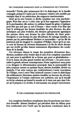 LES COMPLEXES FAMILIAUX DANS LA FORMATION DE L'INDIVIDU 
tionnelle ? Déclin plus intimement lié à la dialectique de la famille conjugale, puisqu'il s'opère par la croissance relative, très sensible par exemple dans la vie américaine, des exigences matrimoniales. 
Quel qu'en soit l'avenir, ce déclin constitue une crise psychologique. Peut-être est-ce à cette crise qu'il faut rapporter l'apparition de la psychanalyse elle-même. Le sublime hasard du génie n'explique peut-être pas seul que ce soit à Vienne - alors centre d'un État qui était le melting-pot des formes familiales les plus diverses, des plus archaïques aux plus évoluées, des derniers groupements agnatiques des paysans slaves aux formes les plus réduites du foyer petit- bourgeois et aux formes les plus décadentes du ménage instable, en passant par les paternalismes féodaux et mercantiles - qu'un fils du patriarcat juif ait imaginé le complexe d'OEdipe. Quoi qu'il en soit, ce sont les formes de névroses dominantes à la fin du siècle dernier qui ont révélé qu'elles étaient intimement dépendantes des conditions de la famille. 
Ces névroses, depuis le temps des premières divinations freudiennes, semblent avoir évolué dans le sens d'un complexe caractériel où, tant pour la spécificité de sa forme que pour sa généralisation - il est le noyau du plus grand nombre des névroses -, on peut reconnaître la grande névrose contemporaine. Notre expérience nous porte à en désigner la détermination principale dans la personnalité du père, toujours carente en quelque façon, absente, humiliée, divisée ou postiche. C'est cette carence qui, conformément à notre conception de l'OEdipe, vient à tarir l'élan instinctif comme à tarer la dialectique des sublimations. Marraines sinistres installées au berceau du névrosé, l'impuissance et l'utopie enferment son ambition, soit qu'il étouffe en lui les créations qu'attend le monde où il vient, soit que, dans l'objet qu'il propose à sa révolte, il méconnaisse son propre mouvement. 
II. 
LES COMPLEXES FAMILIAUX EN PATHOLOGIE 
Les complexes familiaux remplissent dans les psychoses une fonction formelle : thèmes familiaux qui prévalent dans les délires pour leur conformité avec l'arrêt que les psychoses constituent dans le 
61  
