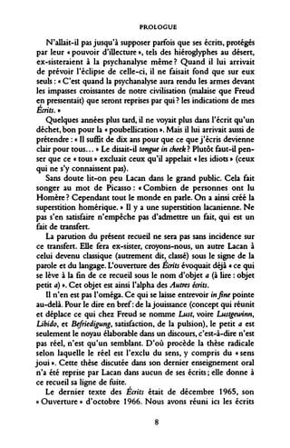 PROLOGUE 
N'allait-il pas jusqu'à supposer parfois que ses écrits, protégés par leur « pouvoir d'iUecture », tels des hiéroglyphes au désert, ex-sisteraient à la psychanalyse même? Quand il lui arrivait de prévoir l'éclipsé de celle-ci, il ne faisait fond que sur eux seuls : « C'est quand la psychanalyse aura rendu les armes devant les impasses croissantes de notre civilisation (malaise que Freud en pressentait) que seront reprises par qui ? les indications de mes Écrits, » 
Quelques années plus tard, il ne voyait plus dans l'écrit qu'un déchet, bon pour la « poubellication ». Mais il lui arrivait aussi de prétendre : « Il suffit de dix ans pour que ce que j'écris devienne clair pour tous... » Le disait-il tongue in cheek ? Plutôt faut-il penser que ce « tous » excluait ceux qu'il appelait « les idiots » (ceux qui ne s'y connaissent pas). 
Sans doute lit-on peu Lacan dans le grand public. Cela fait songer au mot de Picasso : « Combien de personnes ont lu Homère ? Cependant tout le monde en parle. On a ainsi créé la superstition homérique. » Il y a une superstition lacanienne. Ne pas s'en satisfaire n'empêche pas d'admettre un fait, qui est un fait de transfert. 
La parution du présent recueil ne sera pas sans incidence sur ce transfert. Elle fera ex-sister, croyons-nous, un autre Lacan à celui devenu classique (autrement dit, classé) sous le signe de la parole et du langage. L'ouverture des Écrits évoquait déjà « ce qui se lève à la fin de ce recueil sous le nom d'objet a (à lire : objet petit a) ». Cet objet est ainsi l'alpha des Autres écrits. 
Il n'en est pas l'oméga. Ce qui se laisse entrevoir in fine pointe au-delà. Pour le dire en bref: de la jouissance (concept qui réunit et déplace ce qui chez Freud se nomme Lust, voire Lustgewinn, Libido, et Befriedigung, satisfaction, de la pulsion), le petit a est seulement le noyau élaborable dans un discours, c'est-à-dire n'est pas réel, n'est qu'un semblant. D'où procède la thèse radicale selon laquelle le réel est l'exclu du sens, y compris du « sens joui ». Cette thèse discutée dans son dernier enseignement oral n'a été reprise par Lacan dans aucun de ses écrits ; elle donne à ce recueil sa ligne de fuite. 
Le dernier texte des Écrits était de décembre 1965, son « Ouverture » d'octobre 1966. Nous avons réuni ici les écrits 
8  