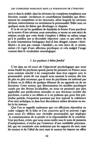 LES COMPLEXES FAMILIAUX DANS LA FORMATION DE L'INDIVIDU 
moi et dans la réalité ; dans les névroses, les complexes remplissent une fonction causale : incidences et constellations familiales qui déterminent les symptômes et les structures, selon lesquels les névroses divisent, introvertissent ou invertissent la personnalité. Telles sont, en quelques mots, les thèses que développe ce chapitre. 
Il va de soi qu'en qualifiant de familiales la forme d'une psychose ou la source d'une névrose, nous entendons ce terme au sens strict de relation sociale que cette étude s'emploie à définir en même temps qu'à le justifier par sa fécondité objective : ainsi ce qui relève de la seule transmission biologique doit-il être désigné comme « héréditaire » et non pas comme « familial », au sens strict de ce terme, même s'il s'agit d'une affection psychique, et cela malgré l'usage courant dans le vocabulaire neurologique. 
1. Les psychoses à thème familial 
C'est dans un tel souci de l'objectivité psychologique que nous avons étudié les psychoses quand, parmi les premiers en France, nous nous sommes attaché à les comprendre dans leur rapport avec la personnalité : point de vue auquel nous amenait la notion, dès lors de plus en plus reconnue, que le tout du psychisme est intéressé par la lésion ou le déficit de quelque élément de ses appareils ou de ses fonctions. Cette notion, que démontraient les troubles psychiques causés par des lésions localisables, ne nous en paraissait que plus applicable aux productions mentales et aux réactions sociales des psychoses, à savoir à ces délires et à ces pulsions qui, pour être prétendus partiels, évoquaient pourtant par leur typicité la cohérence d'un moi archaïque, et dans leur discordance même devaient en trahir la loi interne. 
Que l'on se rappelle seulement que ces affections répondent au cadre vulgaire de la folie et l'on concevra qu'il ne pouvait s'agir pour nous d'y définir une véritable personnalité, qui implique la communication de la pensée et la responsabilité de la conduite. Une psychose, certes, que nous avons isolée sous le nom de paranoïa d'autopunition, n'exclut pas l'existence d'une semblable personnalité, qui est constituée non seulement par les rapports du moi, mais du surmoi et de l'idéal du moi, mais le surmoi lui impose ses effets 
62  