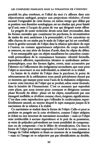 LES COMPLEXES FAMILIAUX DANS LA FORMATION DE L'INDIVIDU 
punitifs les plus extrêmes, et l'idéal du moi s'y affirme dans une objectivation ambiguë, propice aux projections réitérées ; d'avoir montré l'originalité de cette forme, en même temps que défini par sa position une frontière nosologique, est un résultat qui, pour limité qu'il soit, reste à l'acquis du point de vue qui dirigeait notre effort. 
Le progrès de notre recherche devait nous faire reconnaître, dans les formes mentales que constituent les psychoses, la reconstitution de stades du moi, antérieurs à la personnalité ; si l'on caractérise en effet chacun de ces stades par le stade de l'objet qui lui est corrélatif, toute la genèse normale de l'objet dans la relation spéculaire du sujet à l'autrui, ou comme appartenance subjective du corps morcelé, se retrouve, en une série de formes d'arrêt, dans les objets du délire. 
Il est remarquable que ces objets manifestent les caractères constitutifs primordiaux de la connaissance humaine : identité formelle, équivalence affective, reproduction itérative et symbolisme anthro- pomorphique, sous des formes figées, certes, mais accentuées par l'absence ou l'effacement des intégrations secondaires, que sont pour l'objet sa mouvance et son individualité, sa relativité et sa réalité. 
La limite de la réalité de l'objet dans la psychose, le point de rebroussement de la sublimation nous paraît précisément donné par ce moment, qui marque pour nous l'aura de la réalisation oedipienne, à savoir cette érection de l'objet qui se produit, selon notre formule, dans la lumière de l'étonnement. C'est ce moment que reproduit cette phase, que nous tenons pour constante et désignons comme phase féconde du délire : phase où les objets, transformés par une étrangeté ineffable, se révèlent comme chocs, énigmes, significations. C'est dans cette reproduction que s'effondre le conformisme, superficiellement assumé, au moyen duquel le sujet masquait jusque-là le narcissisme de sa relation à la réalité. 
Ce narcissisme se traduit dans la forme de l'objet. Celle-ci peut se produire en progrès sur la crise révélatrice, comme l'objet oedipien se réduit en une structure de narcissisme secondaire - mais ici l'objet reste irréductible à aucune équivalence et le prix de sa possession, sa vertu de préjudice prévaudront sur toute possibilité de compensation ou de compromis : c'est le délire de revendication. Ou bien la forme de l'objet peut rester suspendue à l'acmé de la crise, comme si l'imago de l'idéal oedipien se fixait au moment de sa transfiguration - mais ici l'imago ne se subjective pas par identification au double, 
63  