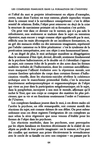 LES COMPLEXES FAMILIAUX DANS LA FORMATION DE L'INDIVIDU 
et l'idéal du moi se projette itérativement en objets d'exemples, certes, mais dont l'action est tout externe, plutôt reproches vivants dont la censure tend à la surveillance omniprésente : c'est le délire sensitif de relations. Enfin, l'objet peut retrouver en deçà de la crise la structure de narcissisme primaire où sa formation s'est arrêtée. 
On peut voir dans ce dernier cas le surmoi, qui n'a pas subi le refoulement, non seulement se traduire dans le sujet en intention répressive, mais encore y surgir comme objet appréhendé par le moi, réfléchi sous les traits décomposés de ses incidences formatrices, et, au gré des menaces réelles ou des intrusions imaginaires, représenté par l'adulte castrateur ou le frère pénétrateur : c'est le syndrome de la persécution interprétative, avec son objet à sens homosexuel latent. 
A un degré de plus, le moi archaïque manifeste sa désagrégation dans le sentiment d'être épié, deviné, dévoilé, sentiment fondamental de la psychose hallucinatoire, et le double où il s'identifiait s'oppose au sujet, soit comme écho de la pensée et des actes dans les formes auditives verbales de l'hallucination, dont les contenus autodiffamateurs marquent l'affinité évolutive avec la répression morale, soit comme fantôme spéculaire du corps dans certaines formes d'hallucination visuelle, dont les réactions-suicides révèlent la cohérence archaïque avec le masochisme primordial. Enfin, c'est la structure foncièrement anthropomorphique et organomorphique de l'objet qui vient au jour dans la participation mégalomaniaque, où le sujet, dans la paraphrénie, incorpore à son moi le monde, affirmant qu'il inclut le Tout, que son corps se compose des matières les plus précieuses, que sa vie et ses fonctions soutiennent l'ordre et l'existence de l'Univers. 
Les complexes familiaux jouent dans le moi, à ces divers stades où l'arrête la psychose, un rôle remarquable, soit comme motifs des réactions du sujet, soit comme thèmes de son délire. On peut même ordonner sous ces deux registres l'intégration de ces complexes au moi selon la série régressive que nous venons d'établir pour les formes de l'objet dans les psychoses. 
Les réactions morbides, dans les psychoses, sont provoquées par les objets familiaux en fonction décroissante de la réalité de ces objets au profit de leur portée imaginaire : on le mesure, si l'on part des conflits qui mettent aux prises électivement le revendicateur avec le cercle de sa famille ou avec son conjoint - en passant par la 
64  