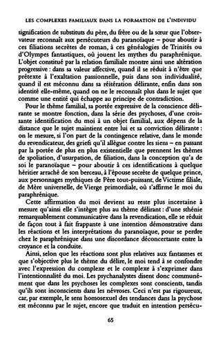 LES COMPLEXES FAMILIAUX DANS LA FORMATION DE L'INDIVIDU 
signification de substituts du père, du frère ou de la soeur que l'observateur reconnaît aux persécuteurs du paranoïaque - pour aboutir à ces filiations secrètes de roman, à ces généalogies de Trinités ou d'Olympes fantastiques, où jouent les mythes du paraphrénique. L'objet constitué par la relation familiale montre ainsi une altération progressive : dans sa valeur affective, quand il se réduit à n'être que prétexte à l'exaltation passionnelle, puis dans son individualité, quand il est méconnu dans sa réitération délirante, enfin dans son identité elle-même, quand on ne le reconnaît plus dans le sujet que comme une entité qui échappe au principe de contradiction. 
Pour le thème familial, sa portée expressive de la conscience délirante se montre fonction, dans la série des psychoses, d'une croissante identification du moi à un objet familial, aux dépens de la distance que le sujet maintient entre lui et sa conviction délirante : on le mesure, si l'on part de la contingence relative, dans le monde du revendicateur, des griefs qu'il allègue contre les siens - en passant par la portée de plus en plus existentielle que prennent les thèmes de spoliation, d'usurpation, de filiation, dans la conception qu'a de soi le paranoïaque — pour aboutir à ces identifications à quelque héritier arraché de son berceau, à l'épouse secrète de quelque prince, aux personnages mythiques de Père tout-puissant, de Victime filiale, de Mère universelle, de Vierge primordiale, où s'affirme le moi du paraphrénique. 
Cette affirmation du moi devient au reste plus incertaine à mesure qu'ainsi elle s'intègre plus au thème délirant : d'une sthénie remarquablement communicative dans la revendication, elle se réduit de façon tout à fait frappante à une intention démonstrative dans les réactions et les interprétations du paranoïaque, pour se perdre chez le paraphrénique dans une discordance déconcertante entre la croyance et la conduite. 
Ainsi, selon que les réactions sont plus relatives aux fantasmes et que s'objective plus le thème du délire, le moi tend à se confondre avec l'expression du complexe et le complexe à s'exprimer dans rintentionnalité du moi. Les psychanalystes disent donc communément que dans les psychoses les complexes sont conscients, tandis qu'ils sont inconscients dans les névroses. Ceci n'est pas rigoureux, car, par exemple, le sens homosexuel des tendances dans la psychose est méconnu par le sujet, encore que traduit en intention persécu- 
65  