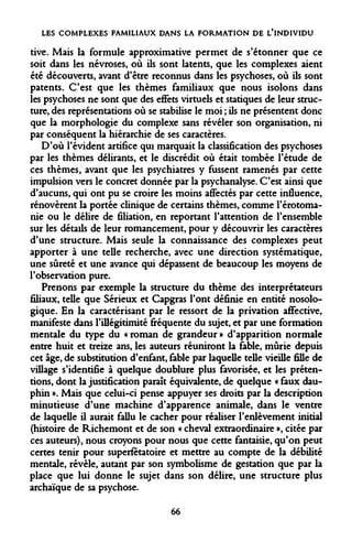 LES COMPLEXES FAMILIAUX DANS LA FORMATION DE L'INDIVIDU 
tive. Mais la formule approximative permet de s'étonner que ce soit dans les névroses, où ils sont latents, que les complexes aient été découverts, avant d'être reconnus dans les psychoses, où ils sont patents. C'est que les thèmes familiaux que nous isolons dans les psychoses ne sont que des effets virtuels et statiques de leur structure, des représentations où se stabilise le moi ; ils ne présentent donc que la morphologie du complexe sans révéler son organisation, ni par conséquent la hiérarchie de ses caractères. 
D'où l'évident artifice qui marquait la classification des psychoses par les thèmes délirants, et le discrédit où était tombée l'étude de ces thèmes, avant que les psychiatres y fussent ramenés par cette impulsion vers le concret donnée par la psychanalyse. C'est ainsi que d'aucuns, qui ont pu se croire les moins affectés par cette influence, rénovèrent la portée clinique de certains thèmes, comme l'érotoma- nie ou le délire de filiation, en reportant l'attention de l'ensemble sur les détails de leur romancement, pour y découvrir les caractères d'une structure. Mais seule la connaissance des complexes peut apporter à une telle recherche, avec une direction systématique, une sûreté et une avance qui dépassent de beaucoup les moyens de l'observation pure. 
Prenons par exemple la structure du thème des interprétateurs filiaux, telle que Sérieux et Capgras l'ont définie en entité nosolo- gique. En la caractérisant par le ressort de la privation affective, manifeste dans l'illégitimité fréquente du sujet, et par une formation mentale du type du « roman de grandeur » d'apparition normale entre huit et treize ans, les auteurs réuniront la fable, mûrie depuis cet âge, de substitution d'enfant, fable par laquelle telle vieille fille de village s'identifie à quelque doublure plus favorisée, et les prétentions, dont la justification paraît équivalente, de quelque « faux dauphin ». Mais que celui-ci pense appuyer ses droits par la description minutieuse d'une machine d'apparence animale, dans le ventre de laquelle il aurait fallu le cacher pour réaliser l'enlèvement initial (histoire de Richemont et de son « cheval extraordinaire », citée par ces auteurs), nous croyons pour nous que cette fantaisie, qu'on peut certes tenir pour superfétatoire et mettre au compte de la débilité mentale, révèle, autant par son symbolisme de gestation que par la place que lui donne le sujet dans son délire, une structure plus archaïque de sa psychose. 
66  