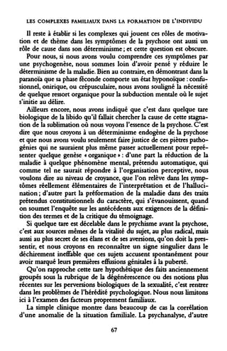 LES COMPLEXES FAMILIAUX DANS LA FORMATION DE L'INDIVIDU 
Il reste à établir si les complexes qui jouent ces rôles de motivation et de thème dans les symptômes de la psychose ont aussi un rôle de cause dans son déterminisme ; et cette question est obscure. 
Pour nous, si nous avons voulu comprendre ces symptômes par une psychogenèse, nous sommes loin d'avoir pensé y réduire le déterminisme de la maladie. Bien au contraire, en démontrant dans la paranoïa que sa phase féconde comporte un état hyponoïque : confu- sionnel, onirique, ou crépusculaire, nous avons souligné la nécessité de quelque ressort organique pour la subduction mentale où le sujet s'initie au délire. 
Ailleurs encore, nous avons indiqué que c'est dans quelque tare biologique de la libido qu'il fallait chercher la cause de cette stagnation de la sublimation où nous voyons l'essence de la psychose. C'est dire que nous croyons à un déterminisme endogène de la psychose et que nous avons voulu seulement faire justice de ces piètres pathogénies qui ne sauraient plus même passer actuellement pour représenter quelque genèse « organique » : d'une part la réduction de la maladie à quelque phénomène mental, prétendu automatique, qui comme tel ne saurait répondre à l'organisation perceptive, nous voulons dire au niveau de croyance, que l'on relève dans les symptômes réellement élémentaires de l'interprétation et de l'hallucination ; d'autre part la préformation de la maladie dans des traits prétendus constitutionnels du caractère, qui s'évanouissent, quand on soumet l'enquête sur les antécédents aux exigences de la définition des termes et de la critique du témoignage. 
Si quelque tare est décelable dans le psychisme avant la psychose, c'est aux sources mêmes de la vitalité du sujet, au plus radical, mais aussi au plus secret de ses élans et de ses aversions, qu'on doit la pressentir, et nous croyons en reconnaître un signe singulier dans le déchirement ineffable que ces sujets accusent spontanément pour avoir marqué leurs premières effusions génitales à la puberté. 
Qu'on rapproche cette tare hypothétique des faits anciennement groupés sous la rubrique de la dégénérescence ou des notions plus récentes sur les perversions biologiques de la sexualité, c'est rentrer dans les problèmes de l'hérédité psychologique. Nous nous limitons ici à l'examen des facteurs proprement familiaux. 
La simple clinique montre dans beaucoup de cas la corrélation d'une anomalie de la situation familiale. La psychanalyse, d'autre 
67  