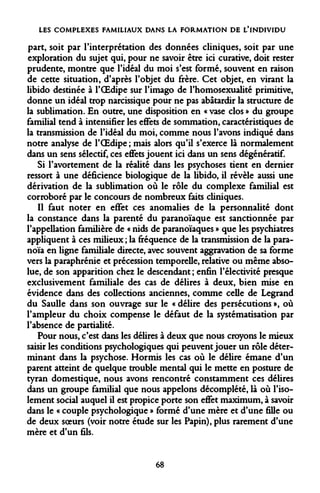 LES COMPLEXES FAMILIAUX DANS LA FORMATION DE L'INDIVIDU 
part, soit par l'interprétation des données cliniques, soit par une exploration du sujet qui, pour ne savoir être ici curative, doit rester prudente, montre que l'idéal du moi s'est formé, souvent en raison de cette situation, d'après l'objet du frère. Cet objet, en virant la libido destinée à l'OEdipe sur l'imago de l'homosexualité primitive, donne un idéal trop narcissique pour ne pas abâtardir la structure de la sublimation. En outre, une disposition en « vase clos » du groupe familial tend à intensifier les effets de sommation, caractéristiques de la transmission de l'idéal du moi, comme nous l'avons indiqué dans notre analyse de l'OEdipe ; mais alors qu'il s'exerce là normalement dans un sens sélectif, ces effets jouent ici dans un sens dégénératif. 
Si l'avortement de la réalité dans les psychoses tient en dernier ressort à une déficience biologique de la libido, il révèle aussi une dérivation de la sublimation où le rôle du complexe familial est corroboré par le concours de nombreux faits cliniques. 
Il faut noter en effet ces anomalies de la personnalité dont la constance dans la parenté du paranoïaque est sanctionnée par l'appellation familière de « nids de paranoïaques » que les psychiatres appliquent à ces milieux ; la fréquence de la transmission de la paranoïa en ligne familiale directe, avec souvent aggravation de sa forme vers la paraphrénie et précession temporelle, relative ou même absolue, de son apparition chez le descendant ; enfin l'électivité presque exclusivement familiale des cas de délires à deux, bien mise en évidence dans des collections anciennes, comme celle de Legrand du Saulle dans son ouvrage sur le « délire des persécutions », où l'ampleur du choix compense le défaut de la systématisation par l'absence de partialité. 
Pour nous, c'est dans les délires à deux que nous croyons le mieux saisir les conditions psychologiques qui peuvent jouer un rôle déterminant dans la psychose. Hormis les cas où le délire émane d'un parent atteint de quelque trouble mental qui le mette en posture de tyran domestique, nous avons rencontré constamment ces délires dans un groupe familial que nous appelons décomplété, là où l'isolement social auquel il est propice porte son effet maximum, à savoir dans le « couple psychologique » formé d'une mère et d'une fille ou de deux soeurs (voir notre étude sur les Papin), plus rarement d'une mère et d'un fils. 
68  