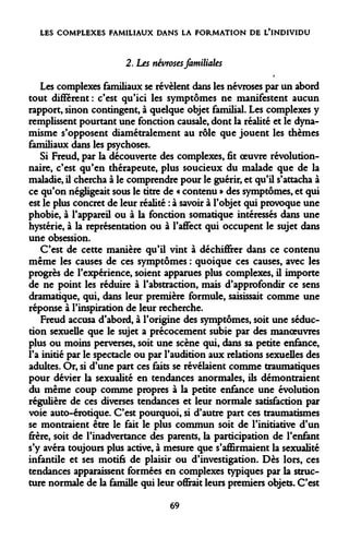 LES COMPLEXES FAMILIAUX DANS LA FORMATION DE L'INDIVIDU 
2. Les névroses familiales 
Les complexes familiaux se révèlent dans les névroses par un abord tout différent : c'est qu'ici les symptômes ne manifestent aucun rapport, sinon contingent, à quelque objet familial. Les complexes y remplissent pourtant une fonction causale, dont la réalité et le dynamisme s'opposent diamétralement au rôle que jouent les thèmes familiaux dans les psychoses. 
Si Freud, par la découverte des complexes, fit oeuvre révolutionnaire, c'est qu'en thérapeute, plus soucieux du malade que de la maladie, il chercha à le comprendre pour le guérir, et qu'il s'attacha à ce qu'on négligeait sous le titre de « contenu » des symptômes, et qui est le plus concret de leur réalité : à savoir à l'objet qui provoque une phobie, à l'appareil ou à la fonction somatique intéressés dans une hystérie, à la représentation ou à l'aflfect qui occupent le sujet dans une obsession. 
C'est de cette manière qu'il vint à déchiffrer dans ce contenu même les causes de ces symptômes : quoique ces causes, avec les progrès de l'expérience, soient apparues plus complexes, il importe de ne point les réduire à l'abstraction, mais d'approfondir ce sens dramatique, qui, dans leur première formule, saisissait comme une réponse à l'inspiration de leur recherche. 
Freud accusa d'abord, à l'origine des symptômes, soit une séduction sexuelle que le sujet a précocement subie par des manoeuvres plus ou moins perverses, soit une scène qui, dans sa petite enfance, l'a initié par le spectacle ou par l'audition aux relations sexuelles des adultes. Or, si d'une part ces faits se révélaient comme traumatiques pour dévier la sexualité en tendances anormales, ils démontraient du même coup comme propres à la petite enfance une évolution régulière de ces diverses tendances et leur normale satisfaction par voie auto-érotique. C'est pourquoi, si d'autre part ces traumatismes se montraient être le fait le plus commun soit de l'initiative d'un frère, soit de l'inadvertance des parents, la participation de l'enfant s'y avéra toujours plus active, à mesure que s'affirmaient la sexualité infantile et ses motifs de plaisir ou d'investigation. Dès lors, ces tendances apparaissent formées en complexes typiques par la structure normale de la famille qui leur offrait leurs premiers objets. C'est 
69  