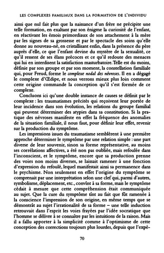 LES COMPLEXES FAMILIAUX DANS LA FORMATION DE L'INDIVIDU 
ainsi que nul fait plus que la naissance d'un frère ne précipite une telle formation, en exaltant par son énigme la curiosité de l'enfant, en réactivant les émois primordiaux de son attachement à la mère par les signes de sa grossesse et par le spectacle des soins qu'elle donne au nouveau-né, en cristallisant enfin, dans la présence du père auprès d'elle, ce que l'enfant devine du mystère de la sexualité, ce qu'il ressent de ses élans précoces et ce qu'il redoute des menaces qui lui en interdisent la satisfaction masturbatoire. Telle est du moins, définie par son groupe et par son moment, la constellation familiale qui, pour Freud, forme le complexe nodal des névroses. Il en a dégagé le complexe d'OEdipe, et nous verrons mieux plus loin comment cette origine commande la conception qu'il s'est formée de ce complexe. 
Concluons ici qu'une double instance de causes se définit par le complexe : les traumatismes précités qui reçoivent leur portée de leur incidence dans son évolution, les relations du groupe familial qui peuvent déterminer des atypies dans sa constitution. Si la pratique des névroses manifeste en effet la fréquence des anomalies de la situation familiale, il nous faut, pour définir leur effet, revenir sur la production du symptôme. 
Les impressions issues du traumatisme semblèrent à une première approche déterminer le symptôme par une relation simple : une part diverse de leur souvenir, sinon sa forme représentative, au moins ses corrélations affectives, a été non pas oubliée, mais refoulée dans l'inconscient, et le symptôme, encore que sa production prenne des voies non moins diverses, se laissait ramener à une fonction d'expression du refoulé, lequel manifestait ainsi sa permanence dans le psychisme. Non seulement en effet l'origine du symptôme se comprenait par une interprétation selon une clef qui, parmi d'autres, symbolisme, déplacement, etc., convînt à sa forme, mais le symptôme cédait à mesure que cette compréhension était communiquée au sujet. Que la cure du symptôme tînt au fait que fut ramenée à la conscience l'impression de son origine, en même temps que se démontrât au sujet l'irrationalité de sa forme - une telle induction retrouvait dans l'esprit les voies frayées par l'idée socratique que l'homme se délivre à se connaître par les intuitions de la raison. Mais il a fallu apporter à la simplicité comme à l'optimisme de cette conception des corrections toujours plus lourdes, depuis que l'expé- 
70  