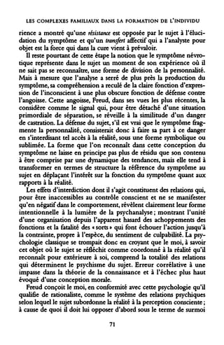 LES COMPLEXES FAMILIAUX DANS LA FORMATION DE L'INDIVIDU 
rience a montré qu'une résistance est opposée par le sujet à l'éluci- dation du symptôme et qu'un transfert affectif qui a l'analyste pour objet est la force qui dans la cure vient à prévaloir. 
Il reste pourtant de cette étape la notion que le symptôme névrotique représente dans le sujet un moment de son expérience où il ne sait pas se reconnaître, une forme de division de la personnalité. Mais à mesure que l'analyse a serré de plus près la production du symptôme, sa compréhension a reculé de la claire fonction d'expression de l'inconscient à une plus obscure fonction de défense contre l'angoisse. Cette angoisse, Freud, dans ses vues les plus récentes, la considère comme le signal qui, pour être détaché d'une situation primordiale de séparation, se réveille à la similitude d'un danger de castration. La défense du sujet, s'il est vrai que le symptôme fragmente la personnalité, consisterait donc à faire sa part à ce danger en s'interdisant tel accès à la réalité, sous une forme symbolique ou sublimée. La forme que l'on reconnaît dans cette conception du symptôme ne laisse en principe pas plus de résidu que son contenu à être comprise par une dynamique des tendances, mais elle tend à transformer en termes de structure la référence du symptôme au sujet en déplaçant l'intérêt sur la fonction du symptôme quant aux rapports à la réalité. 
Les effets d'interdiction dont il s'agit constituent des relations qui, pour être inaccessibles au contrôle conscient et ne se manifester qu'en négatif dans le comportement, révèlent clairement leur forme intentionnelle à la lumière de la psychanalyse ; montrant l'unité d'une organisation depuis l'apparent hasard des achoppements des fonctions et la fatalité des « sorts » qui font échouer l'action jusqu'à la contrainte, propre à l'espèce, du sentiment de culpabilité. La psychologie classique se trompait donc en croyant que le moi, à savoir cet objet où le sujet se réfléchit comme coordonné à la réalité qu'il reconnaît pour extérieure à soi, comprend la totalité des relations qui déterminent le psychisme du sujet. Erreur corrélative à une impasse dans la théorie de la connaissance et à l'échec plus haut évoqué d'une conception morale. 
Freud conçoit le moi, en conformité avec cette psychologie qu'il qualifie de rationaliste, comme le système des relations psychiques selon lequel le sujet subordonne la réalité à la perception consciente ; à cause de quoi ù doit lui opposer d'abord sous le terme de surmoi 
71  