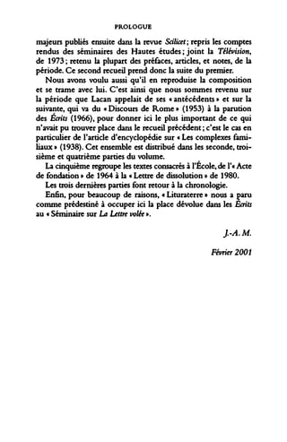 PROLOGUE 
majeurs publiés ensuite dans la revue Scilicet; repris les comptes rendus des séminaires des Hautes études ; joint la Télévision, de 1973; retenu la plupart des préfaces, articles, et notes, de la période. Ce second recueil prend donc la suite du premier. 
Nous avons voulu aussi qu'il en reproduise la composition et se trame avec lui. C'est ainsi que nous sommes revenu sur la période que Lacan appelait de ses « antécédents » et sur la suivante, qui va du « Discours de Rome » (1953) à la parution des Écrits (1966), pour donner ici le plus important de ce qui n'avait pu trouver place dans le recueil précédent ; c'est le cas en particulier de l'article d'encyclopédie sur « Les complexes familiaux » (1938). Cet ensemble est distribué dans les seconde, troisième et quatrième parties du volume. 
La cinquième regroupe les textes consacrés à l'Ecole, de l'« Acte de fondation » de 1964 à la « Lettre de dissolution » de 1980. 
Les trois dernières parties font retour à la chronologie. 
Enfin, pour beaucoup de raisons, « Lituraterre » nous a paru comme prédestiné à occuper ici la place dévolue dans les Ecrits au « Séminaire sur La Lettre volée ». 
J.-A.M. 
Février 2001  