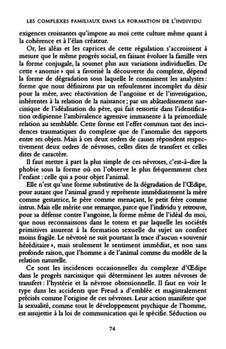 LES COMPLEXES FAMILIAUX DANS LA FORMATION DE L'INDIVIDU 
exigences croissantes qu'impose au moi cette culture même quant à la cohérence et à l'élan créateur. 
Or, les aléas et les caprices de cette régulation s'accroissent à mesure que le même progrès social, en faisant évoluer la famille vers la forme conjugale, la soumet plus aux variations individuelles. De cette « anomie » qui a favorisé la découverte du complexe, dépend la forme de dégradation sous laquelle le connaissent les analystes : forme que nous définirons par un refoulement incomplet du désir pour la mère, avec réactivation de l'angoisse et de l'investigation, inhérentes à la relation de la naissance ; par un abâtardissement narcissique de l'idéalisation du père, qui fait ressortir dans l'identification oedipienne l'ambivalence agressive immanente à la primordiale relation au semblable. Cette forme est l'effet commun tant des incidences traumatiques du complexe que de l'anomalie des rapports entre ses objets. Mais à ces deux ordres de causes répondent respectivement deux ordres de névroses, celles dites de transfert et celles dites de caractère. 
Il faut mettre à part la plus simple de ces névroses, c'est-à-dire la phobie sous la forme où on l'observe le plus fréquemment chez l'enfant : celle qui a pour objet l'animal. 
Elle n'est qu'une forme substitutive de la dégradation de l'OEdipe, pour autant que l'animal grand y représente immédiatement la mère comme gestatrice, le père comme menaçant, le petit frère comme intrus. Mais elle mérite une remarque, parce que l'individu y retrouve, pour sa défense contre l'angoisse, la forme même de l'idéal du moi, que nous reconnaissons dans le totem et par laquelle les sociétés primitives assurent à la formation sexuelle du sujet un confort moins fragile. Le névrosé ne suit pourtant la trace d'aucun « souvenir héréditaire », mais seulement le sentiment immédiat, et non sans profonde raison, que l'homme a de l'animal comme du modèle de la relation naturelle. 
Ce sont les incidences occasionnelles du complexe d'OEdipe dans le progrès narcissique qui déterminent les autres névroses de transfert : l'hystérie et la névrose obsessionnelle. Il faut en voir le type dans les accidents que Freud a d'emblée et magistralement précisés comme l'origine de ces névroses. Leur action manifeste que la sexualité, comme tout le développement psychique de l'homme, est assujettie à la loi de communication qui le spécifie. Séduction ou 
74  