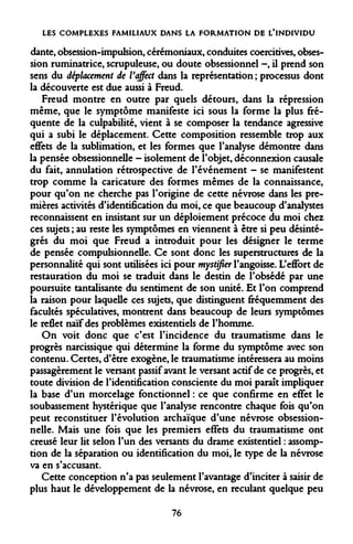 LES COMPLEXES FAMILIAUX DANS LA FORMATION DE L'INDIVIDU 
dante, obsession-impulsion, cérémoniaux, conduites coercitives, obsession ruminatrice, scrupuleuse, ou doute obsessionnel -, il prend son sens du déplacement de Vaffect dans la représentation ; processus dont la découverte est due aussi à Freud. 
Freud montre en outre par quels détours, dans la répression même, que le symptôme manifeste ici sous la forme la plus fréquente de la culpabilité, vient à se composer la tendance agressive qui a subi le déplacement. Cette composition ressemble trop aux effets de la sublimation, et les formes que l'analyse démontre dans la pensée obsessionnelle - isolement de l'objet, déconnexion causale du fait, annulation rétrospective de l'événement - se manifestent trop comme la caricature des formes mêmes de la connaissance, pour qu'on ne cherche pas l'origine de cette névrose dans les premières activités d'identification du moi, ce que beaucoup d'analystes reconnaissent en insistant sur un déploiement précoce du moi chez ces sujets ; au reste les symptômes en viennent à être si peu désintégrés du moi que Freud a introduit pour les désigner le terme de pensée compulsionnelle. Ce sont donc les superstructures de la personnalité qui sont utilisées ici pour mystifier l'angoisse. L'effort de restauration du moi se traduit dans le destin de l'obsédé par une poursuite tantalisante du sentiment de son unité. Et l'on comprend la raison pour laquelle ces sujets, que distinguent fréquemment des facultés spéculatives, montrent dans beaucoup de leurs symptômes le reflet naïf des problèmes existentiels de l'homme. 
On voit donc que c'est l'incidence du traumatisme dans le progrès narcissique qui détermine la forme du symptôme avec son contenu. Certes, d'être exogène, le traumatisme intéressera au moins passagèrement le versant passif avant le versant actif de ce progrès, et toute division de l'identification consciente du moi paraît impliquer la base d'un morcelage fonctionnel : ce que confirme en effet le soubassement hystérique que l'analyse rencontre chaque fois qu'on peut reconstituer l'évolution archaïque d'une névrose obsessionnelle. Mais une fois que les premiers effets du traumatisme ont creusé leur lit selon l'un des versants du drame existentiel : assomp- tion de la séparation ou identification du moi, le type de la névrose va en s'accusant. 
Cette conception n'a pas seulement l'avantage d'inciter à saisir de plus haut le développement de la névrose, en reculant quelque peu 
76  
