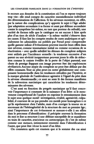 LES COMPLEXES FAMILIAUX DANS LA FORMATION DE L'INDIVIDU 
le recours aux données de la constitution où l'on se repose toujours trop vite : elle rend compte du caractère essentiellement individuel des déterminations de l'affection. Si les névroses montrent, en effet, par la nature des complications qu'y apporte le sujet à l'âge adulte (par adaptation secondaire à sa forme et aussi par défense secondaire contre le symptôme lui-même, en tant que porteur du refoulé), une variété de formes telle que le catalogue en est encore à faire après plus d'un tiers de siècle d'analyse - la même variété s'observe dans ses causes. Il faut lire les comptes rendus de cures analytiques et spécialement les admirables cas publiés par Freud pour comprendre quelle gamme infinie d'événements peuvent inscrire leurs effets dans une névrose, comme traumatisme initial ou comme occasions de sa réactivation - avec quelle subtilité les détours du complexe oedipien sont utilisés par l'incidence sexuelle : la tendresse excessive d'un parent ou une sévérité inopportune peuvent jouer le rôle de séduction comme la crainte éveillée de la perte de l'objet parental, une chute de prestige frappant son image peuvent être des expériences révélatrices. Aucune atypie du complexe ne peut être définie par des effets constants. Tout au plus peut-on noter globalement une composante homosexuelle dans les tendances refoulées par l'hystérie, et la marque générale de l'ambivalence agressive à l'égard du père dans la névrose obsessionnelle ; ce sont au reste là des formes manifestes de la subversion narcissique qui caractérise les tendances déterminantes des névroses. 
C'est aussi en fonction du progrès narcissique qu'il faut concevoir l'importance si constante de la naissance d'un frère : si le mouvement compréhensif de l'analyse en exprime le retentissement dans le sujet sous quelque motif: investigation, rivalité, agressivité, culpabilité, il convient de ne pas prendre ces motifs pour homogènes à ce qu'ils représentent chez l'adulte, mais d'en corriger la teneur en se souvenant de l'hétérogénéité de la structure du moi au premier âge ; ainsi l'importance de cet événement se mesure-t-elle à ses effets dans le processus d'identification : il précipite souvent la formation du moi et fixe sa structure à une défense susceptible de se manifester en traits de caractère, avaricieux ou autoscopique. Et c'est de même comme une menace, intimement ressentie dans l'identification à l'autre, que peut être vécue la mort d'un frère. 
On constatera après cet examen que si la somme des cas ainsi 
77  